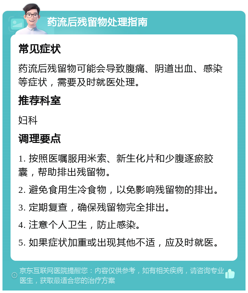 药流后残留物处理指南 常见症状 药流后残留物可能会导致腹痛、阴道出血、感染等症状，需要及时就医处理。 推荐科室 妇科 调理要点 1. 按照医嘱服用米索、新生化片和少腹逐瘀胶囊，帮助排出残留物。 2. 避免食用生冷食物，以免影响残留物的排出。 3. 定期复查，确保残留物完全排出。 4. 注意个人卫生，防止感染。 5. 如果症状加重或出现其他不适，应及时就医。