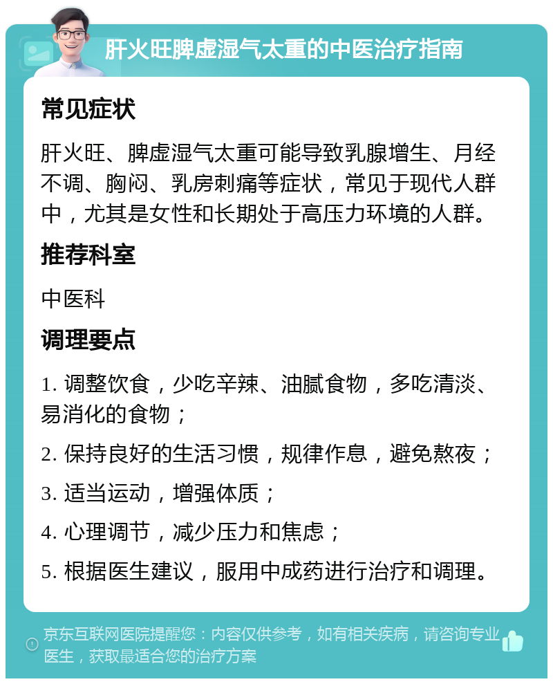 肝火旺脾虚湿气太重的中医治疗指南 常见症状 肝火旺、脾虚湿气太重可能导致乳腺增生、月经不调、胸闷、乳房刺痛等症状，常见于现代人群中，尤其是女性和长期处于高压力环境的人群。 推荐科室 中医科 调理要点 1. 调整饮食，少吃辛辣、油腻食物，多吃清淡、易消化的食物； 2. 保持良好的生活习惯，规律作息，避免熬夜； 3. 适当运动，增强体质； 4. 心理调节，减少压力和焦虑； 5. 根据医生建议，服用中成药进行治疗和调理。