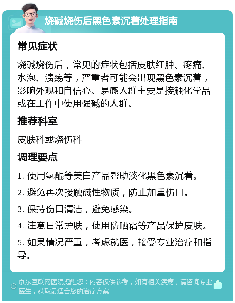 烧碱烧伤后黑色素沉着处理指南 常见症状 烧碱烧伤后，常见的症状包括皮肤红肿、疼痛、水泡、溃疡等，严重者可能会出现黑色素沉着，影响外观和自信心。易感人群主要是接触化学品或在工作中使用强碱的人群。 推荐科室 皮肤科或烧伤科 调理要点 1. 使用氢醌等美白产品帮助淡化黑色素沉着。 2. 避免再次接触碱性物质，防止加重伤口。 3. 保持伤口清洁，避免感染。 4. 注意日常护肤，使用防晒霜等产品保护皮肤。 5. 如果情况严重，考虑就医，接受专业治疗和指导。