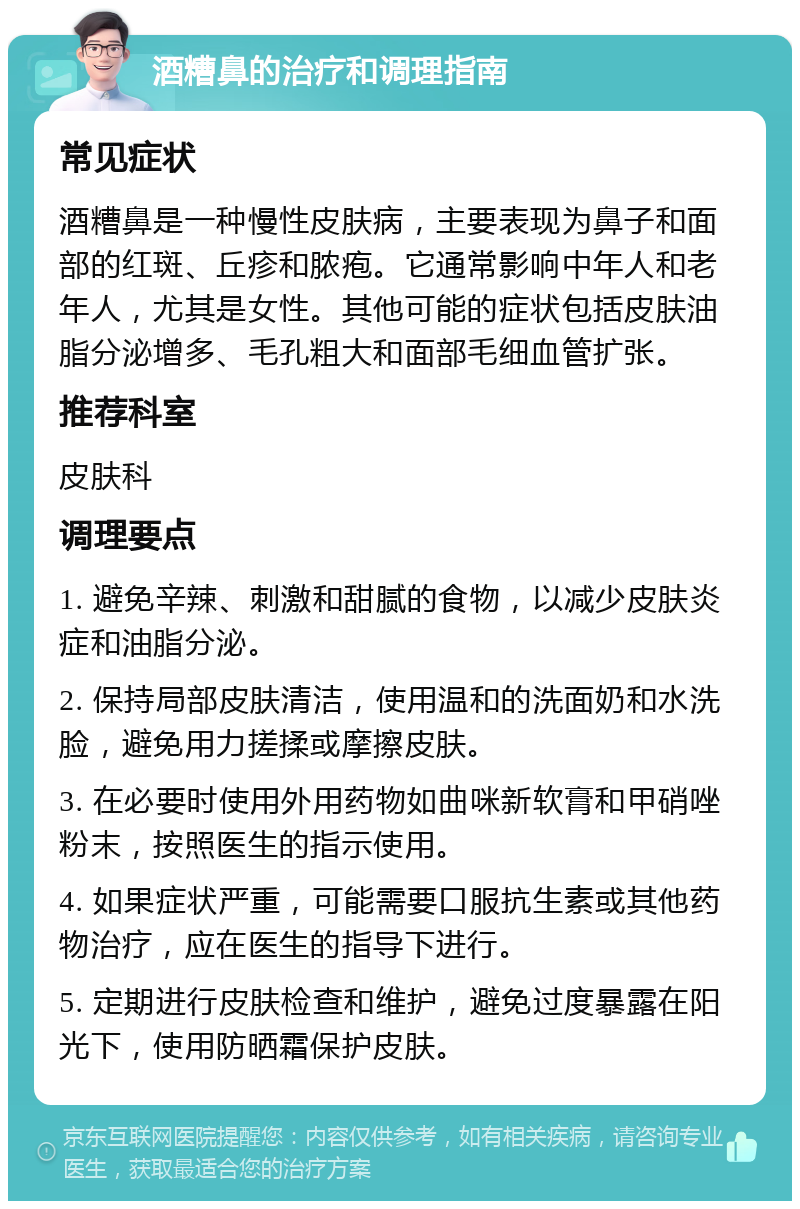 酒糟鼻的治疗和调理指南 常见症状 酒糟鼻是一种慢性皮肤病，主要表现为鼻子和面部的红斑、丘疹和脓疱。它通常影响中年人和老年人，尤其是女性。其他可能的症状包括皮肤油脂分泌增多、毛孔粗大和面部毛细血管扩张。 推荐科室 皮肤科 调理要点 1. 避免辛辣、刺激和甜腻的食物，以减少皮肤炎症和油脂分泌。 2. 保持局部皮肤清洁，使用温和的洗面奶和水洗脸，避免用力搓揉或摩擦皮肤。 3. 在必要时使用外用药物如曲咪新软膏和甲硝唑粉末，按照医生的指示使用。 4. 如果症状严重，可能需要口服抗生素或其他药物治疗，应在医生的指导下进行。 5. 定期进行皮肤检查和维护，避免过度暴露在阳光下，使用防晒霜保护皮肤。