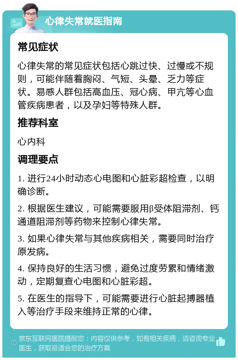 心律失常就医指南 常见症状 心律失常的常见症状包括心跳过快、过慢或不规则，可能伴随着胸闷、气短、头晕、乏力等症状。易感人群包括高血压、冠心病、甲亢等心血管疾病患者，以及孕妇等特殊人群。 推荐科室 心内科 调理要点 1. 进行24小时动态心电图和心脏彩超检查，以明确诊断。 2. 根据医生建议，可能需要服用β受体阻滞剂、钙通道阻滞剂等药物来控制心律失常。 3. 如果心律失常与其他疾病相关，需要同时治疗原发病。 4. 保持良好的生活习惯，避免过度劳累和情绪激动，定期复查心电图和心脏彩超。 5. 在医生的指导下，可能需要进行心脏起搏器植入等治疗手段来维持正常的心律。