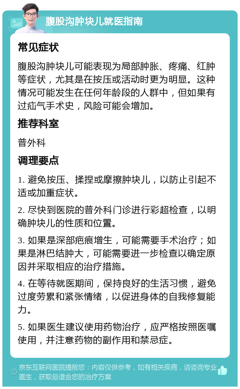 腹股沟肿块儿就医指南 常见症状 腹股沟肿块儿可能表现为局部肿胀、疼痛、红肿等症状，尤其是在按压或活动时更为明显。这种情况可能发生在任何年龄段的人群中，但如果有过疝气手术史，风险可能会增加。 推荐科室 普外科 调理要点 1. 避免按压、揉捏或摩擦肿块儿，以防止引起不适或加重症状。 2. 尽快到医院的普外科门诊进行彩超检查，以明确肿块儿的性质和位置。 3. 如果是深部疤痕增生，可能需要手术治疗；如果是淋巴结肿大，可能需要进一步检查以确定原因并采取相应的治疗措施。 4. 在等待就医期间，保持良好的生活习惯，避免过度劳累和紧张情绪，以促进身体的自我修复能力。 5. 如果医生建议使用药物治疗，应严格按照医嘱使用，并注意药物的副作用和禁忌症。