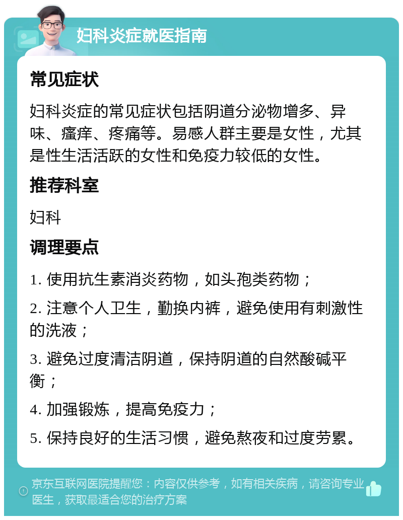 妇科炎症就医指南 常见症状 妇科炎症的常见症状包括阴道分泌物增多、异味、瘙痒、疼痛等。易感人群主要是女性，尤其是性生活活跃的女性和免疫力较低的女性。 推荐科室 妇科 调理要点 1. 使用抗生素消炎药物，如头孢类药物； 2. 注意个人卫生，勤换内裤，避免使用有刺激性的洗液； 3. 避免过度清洁阴道，保持阴道的自然酸碱平衡； 4. 加强锻炼，提高免疫力； 5. 保持良好的生活习惯，避免熬夜和过度劳累。