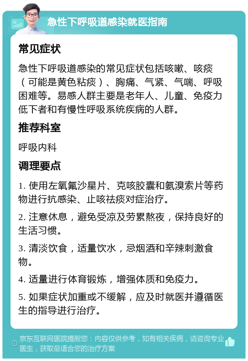 急性下呼吸道感染就医指南 常见症状 急性下呼吸道感染的常见症状包括咳嗽、咳痰（可能是黄色粘痰）、胸痛、气紧、气喘、呼吸困难等。易感人群主要是老年人、儿童、免疫力低下者和有慢性呼吸系统疾病的人群。 推荐科室 呼吸内科 调理要点 1. 使用左氧氟沙星片、克咳胶囊和氨溴索片等药物进行抗感染、止咳祛痰对症治疗。 2. 注意休息，避免受凉及劳累熬夜，保持良好的生活习惯。 3. 清淡饮食，适量饮水，忌烟酒和辛辣刺激食物。 4. 适量进行体育锻炼，增强体质和免疫力。 5. 如果症状加重或不缓解，应及时就医并遵循医生的指导进行治疗。