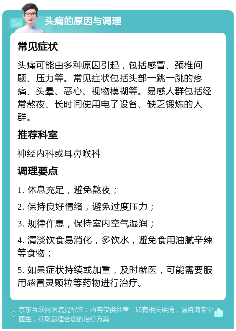 头痛的原因与调理 常见症状 头痛可能由多种原因引起，包括感冒、颈椎问题、压力等。常见症状包括头部一跳一跳的疼痛、头晕、恶心、视物模糊等。易感人群包括经常熬夜、长时间使用电子设备、缺乏锻炼的人群。 推荐科室 神经内科或耳鼻喉科 调理要点 1. 休息充足，避免熬夜； 2. 保持良好情绪，避免过度压力； 3. 规律作息，保持室内空气湿润； 4. 清淡饮食易消化，多饮水，避免食用油腻辛辣等食物； 5. 如果症状持续或加重，及时就医，可能需要服用感冒灵颗粒等药物进行治疗。