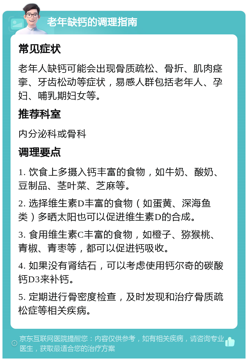 老年缺钙的调理指南 常见症状 老年人缺钙可能会出现骨质疏松、骨折、肌肉痉挛、牙齿松动等症状，易感人群包括老年人、孕妇、哺乳期妇女等。 推荐科室 内分泌科或骨科 调理要点 1. 饮食上多摄入钙丰富的食物，如牛奶、酸奶、豆制品、茎叶菜、芝麻等。 2. 选择维生素D丰富的食物（如蛋黄、深海鱼类）多晒太阳也可以促进维生素D的合成。 3. 食用维生素C丰富的食物，如橙子、猕猴桃、青椒、青枣等，都可以促进钙吸收。 4. 如果没有肾结石，可以考虑使用钙尔奇的碳酸钙D3来补钙。 5. 定期进行骨密度检查，及时发现和治疗骨质疏松症等相关疾病。