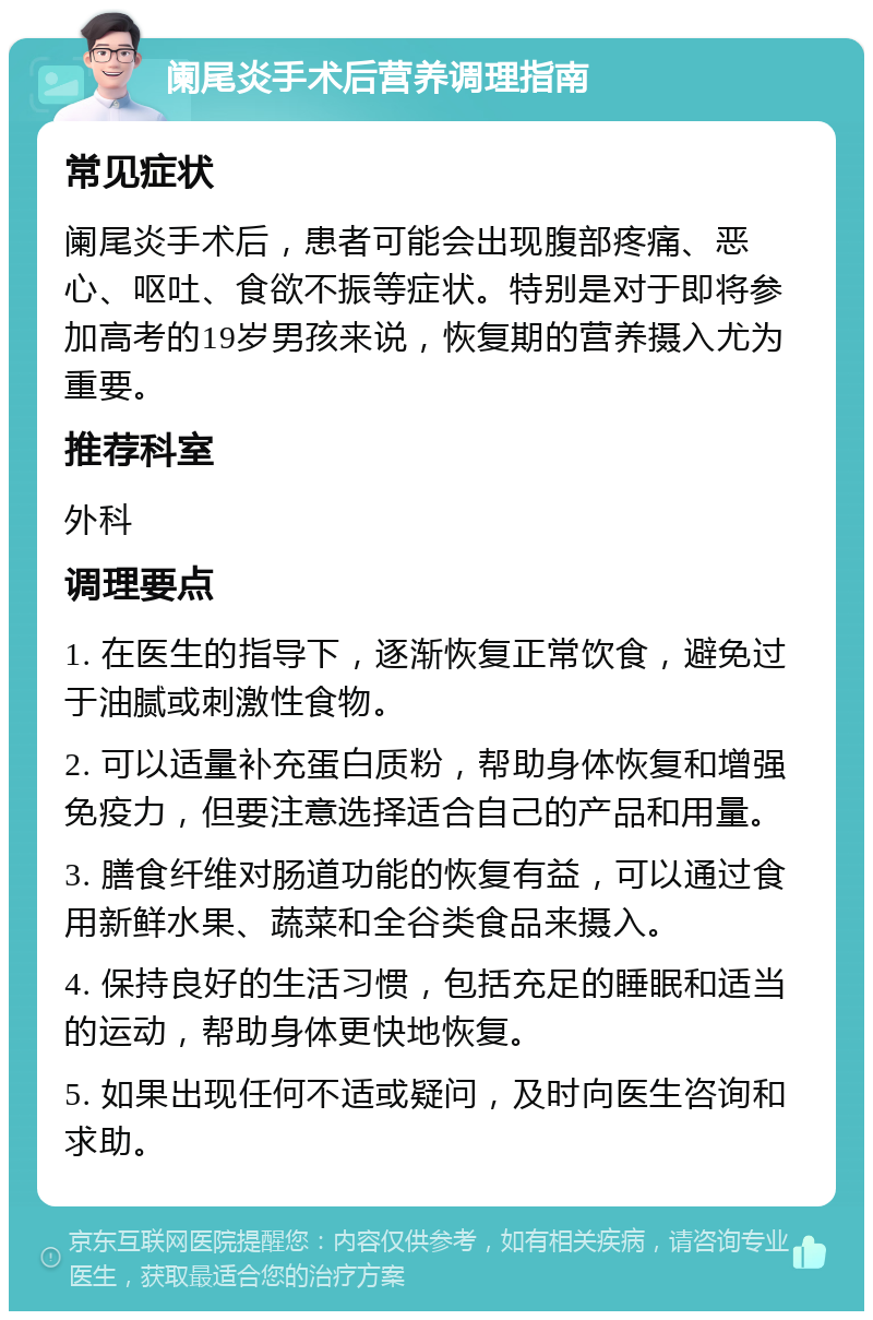 阑尾炎手术后营养调理指南 常见症状 阑尾炎手术后，患者可能会出现腹部疼痛、恶心、呕吐、食欲不振等症状。特别是对于即将参加高考的19岁男孩来说，恢复期的营养摄入尤为重要。 推荐科室 外科 调理要点 1. 在医生的指导下，逐渐恢复正常饮食，避免过于油腻或刺激性食物。 2. 可以适量补充蛋白质粉，帮助身体恢复和增强免疫力，但要注意选择适合自己的产品和用量。 3. 膳食纤维对肠道功能的恢复有益，可以通过食用新鲜水果、蔬菜和全谷类食品来摄入。 4. 保持良好的生活习惯，包括充足的睡眠和适当的运动，帮助身体更快地恢复。 5. 如果出现任何不适或疑问，及时向医生咨询和求助。