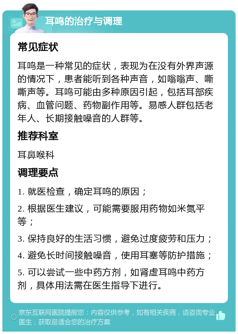 耳鸣的治疗与调理 常见症状 耳鸣是一种常见的症状，表现为在没有外界声源的情况下，患者能听到各种声音，如嗡嗡声、嘶嘶声等。耳鸣可能由多种原因引起，包括耳部疾病、血管问题、药物副作用等。易感人群包括老年人、长期接触噪音的人群等。 推荐科室 耳鼻喉科 调理要点 1. 就医检查，确定耳鸣的原因； 2. 根据医生建议，可能需要服用药物如米氮平等； 3. 保持良好的生活习惯，避免过度疲劳和压力； 4. 避免长时间接触噪音，使用耳塞等防护措施； 5. 可以尝试一些中药方剂，如肾虚耳鸣中药方剂，具体用法需在医生指导下进行。