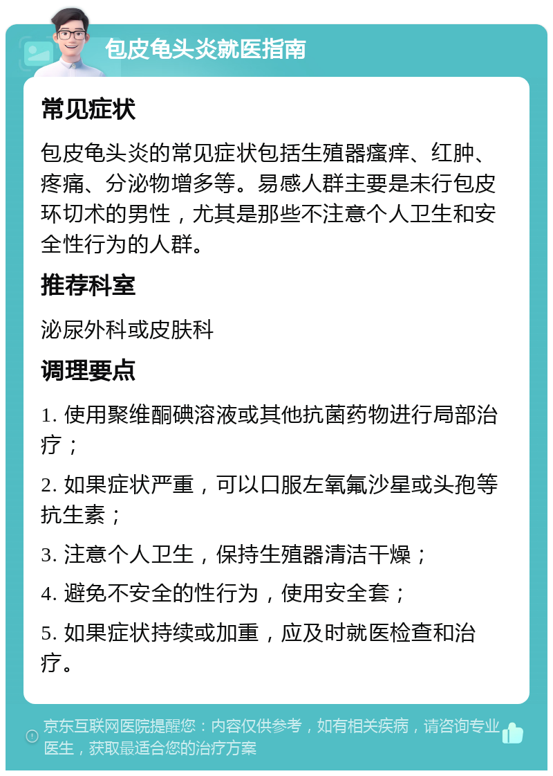 包皮龟头炎就医指南 常见症状 包皮龟头炎的常见症状包括生殖器瘙痒、红肿、疼痛、分泌物增多等。易感人群主要是未行包皮环切术的男性，尤其是那些不注意个人卫生和安全性行为的人群。 推荐科室 泌尿外科或皮肤科 调理要点 1. 使用聚维酮碘溶液或其他抗菌药物进行局部治疗； 2. 如果症状严重，可以口服左氧氟沙星或头孢等抗生素； 3. 注意个人卫生，保持生殖器清洁干燥； 4. 避免不安全的性行为，使用安全套； 5. 如果症状持续或加重，应及时就医检查和治疗。