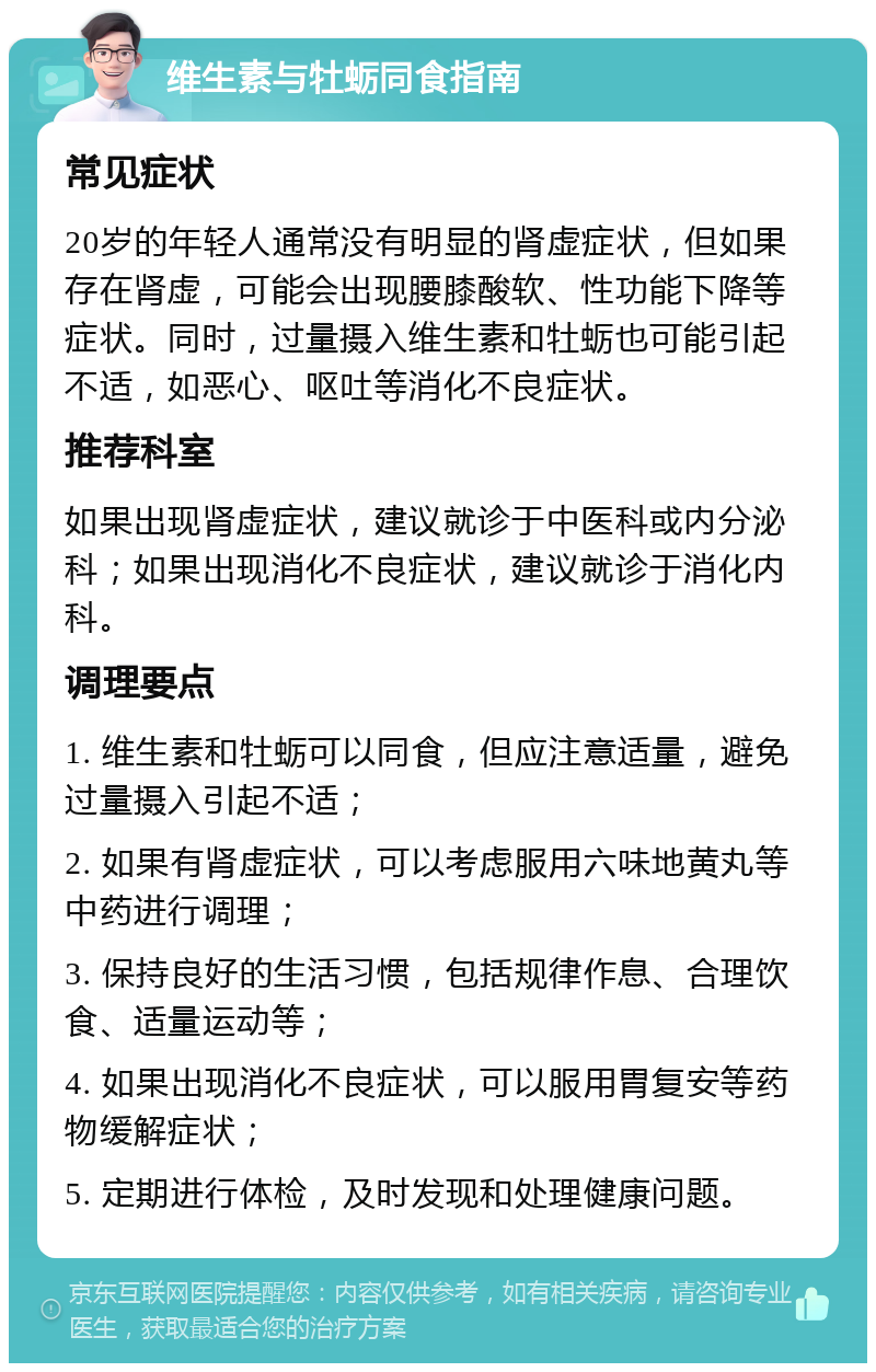 维生素与牡蛎同食指南 常见症状 20岁的年轻人通常没有明显的肾虚症状，但如果存在肾虚，可能会出现腰膝酸软、性功能下降等症状。同时，过量摄入维生素和牡蛎也可能引起不适，如恶心、呕吐等消化不良症状。 推荐科室 如果出现肾虚症状，建议就诊于中医科或内分泌科；如果出现消化不良症状，建议就诊于消化内科。 调理要点 1. 维生素和牡蛎可以同食，但应注意适量，避免过量摄入引起不适； 2. 如果有肾虚症状，可以考虑服用六味地黄丸等中药进行调理； 3. 保持良好的生活习惯，包括规律作息、合理饮食、适量运动等； 4. 如果出现消化不良症状，可以服用胃复安等药物缓解症状； 5. 定期进行体检，及时发现和处理健康问题。