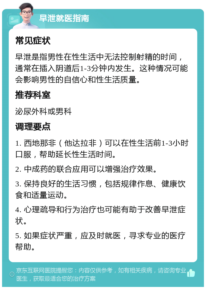 早泄就医指南 常见症状 早泄是指男性在性生活中无法控制射精的时间，通常在插入阴道后1-3分钟内发生。这种情况可能会影响男性的自信心和性生活质量。 推荐科室 泌尿外科或男科 调理要点 1. 西地那非（他达拉非）可以在性生活前1-3小时口服，帮助延长性生活时间。 2. 中成药的联合应用可以增强治疗效果。 3. 保持良好的生活习惯，包括规律作息、健康饮食和适量运动。 4. 心理疏导和行为治疗也可能有助于改善早泄症状。 5. 如果症状严重，应及时就医，寻求专业的医疗帮助。