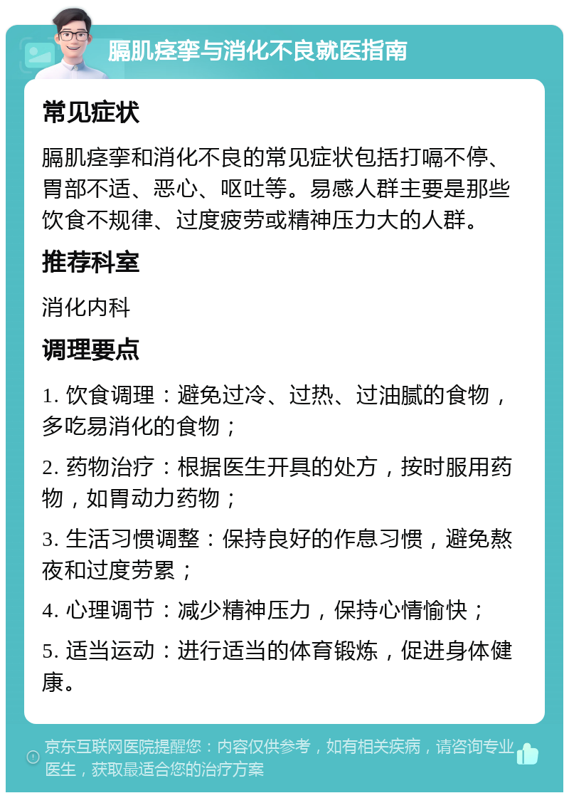 膈肌痉挛与消化不良就医指南 常见症状 膈肌痉挛和消化不良的常见症状包括打嗝不停、胃部不适、恶心、呕吐等。易感人群主要是那些饮食不规律、过度疲劳或精神压力大的人群。 推荐科室 消化内科 调理要点 1. 饮食调理：避免过冷、过热、过油腻的食物，多吃易消化的食物； 2. 药物治疗：根据医生开具的处方，按时服用药物，如胃动力药物； 3. 生活习惯调整：保持良好的作息习惯，避免熬夜和过度劳累； 4. 心理调节：减少精神压力，保持心情愉快； 5. 适当运动：进行适当的体育锻炼，促进身体健康。