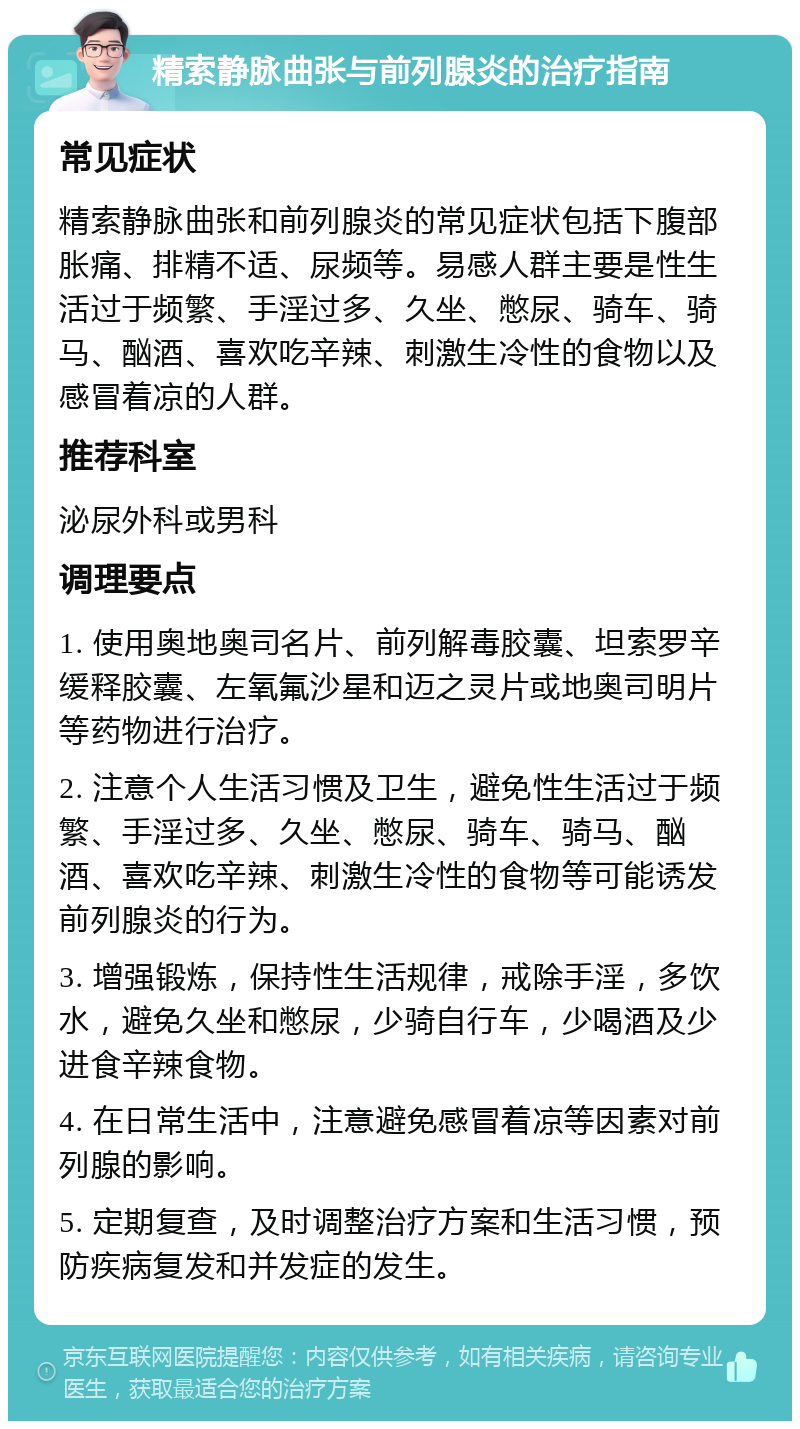 精索静脉曲张与前列腺炎的治疗指南 常见症状 精索静脉曲张和前列腺炎的常见症状包括下腹部胀痛、排精不适、尿频等。易感人群主要是性生活过于频繁、手淫过多、久坐、憋尿、骑车、骑马、酗酒、喜欢吃辛辣、刺激生冷性的食物以及感冒着凉的人群。 推荐科室 泌尿外科或男科 调理要点 1. 使用奥地奥司名片、前列解毒胶囊、坦索罗辛缓释胶囊、左氧氟沙星和迈之灵片或地奥司明片等药物进行治疗。 2. 注意个人生活习惯及卫生，避免性生活过于频繁、手淫过多、久坐、憋尿、骑车、骑马、酗酒、喜欢吃辛辣、刺激生冷性的食物等可能诱发前列腺炎的行为。 3. 增强锻炼，保持性生活规律，戒除手淫，多饮水，避免久坐和憋尿，少骑自行车，少喝酒及少进食辛辣食物。 4. 在日常生活中，注意避免感冒着凉等因素对前列腺的影响。 5. 定期复查，及时调整治疗方案和生活习惯，预防疾病复发和并发症的发生。