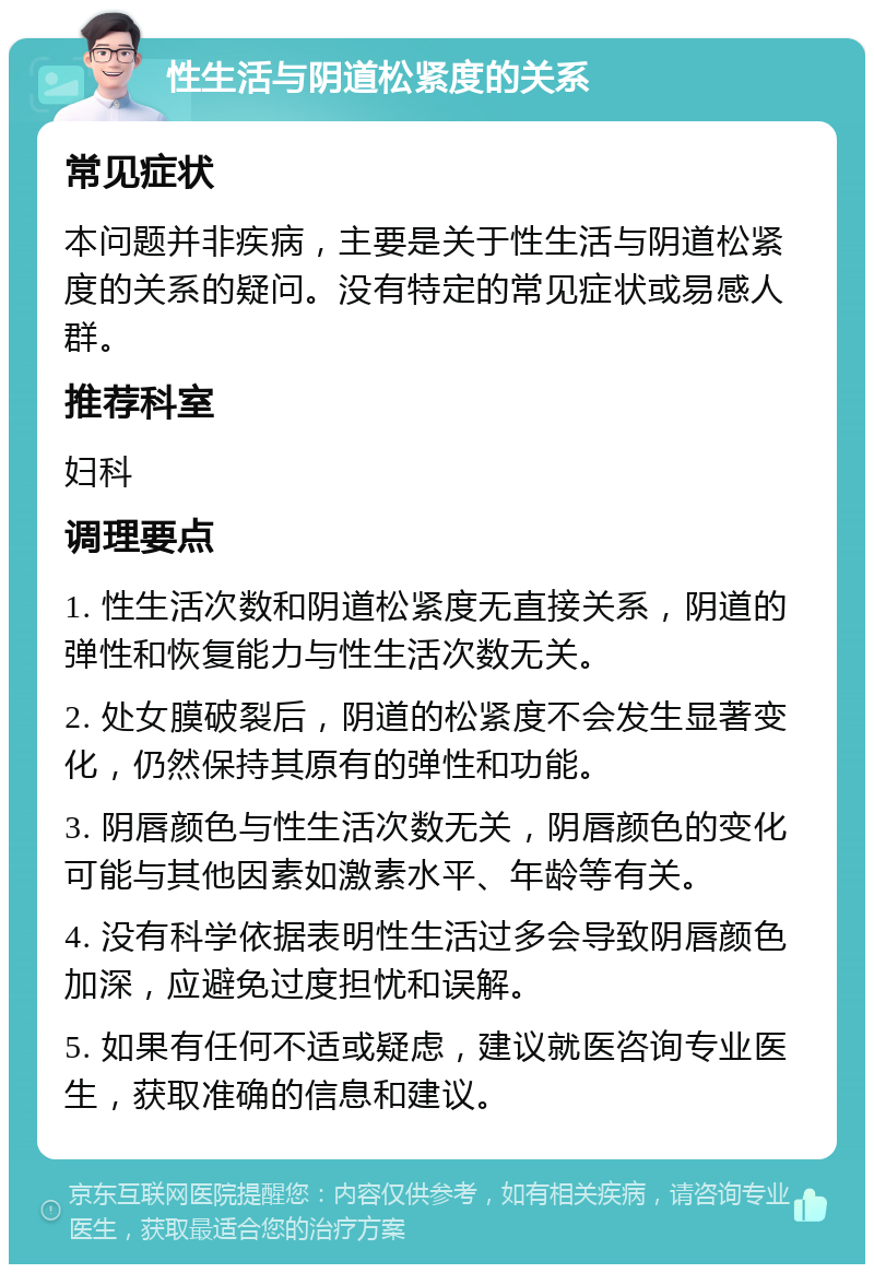 性生活与阴道松紧度的关系 常见症状 本问题并非疾病，主要是关于性生活与阴道松紧度的关系的疑问。没有特定的常见症状或易感人群。 推荐科室 妇科 调理要点 1. 性生活次数和阴道松紧度无直接关系，阴道的弹性和恢复能力与性生活次数无关。 2. 处女膜破裂后，阴道的松紧度不会发生显著变化，仍然保持其原有的弹性和功能。 3. 阴唇颜色与性生活次数无关，阴唇颜色的变化可能与其他因素如激素水平、年龄等有关。 4. 没有科学依据表明性生活过多会导致阴唇颜色加深，应避免过度担忧和误解。 5. 如果有任何不适或疑虑，建议就医咨询专业医生，获取准确的信息和建议。