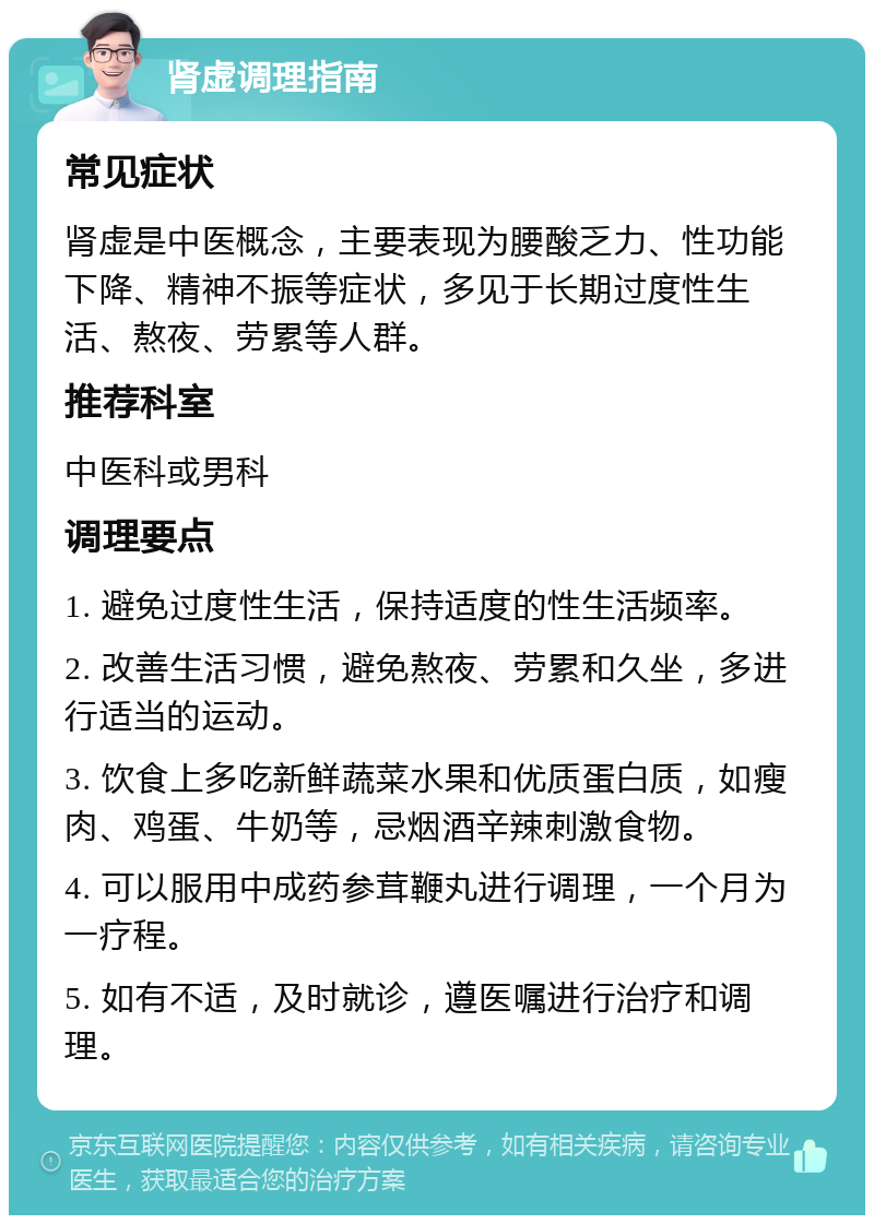 肾虚调理指南 常见症状 肾虚是中医概念，主要表现为腰酸乏力、性功能下降、精神不振等症状，多见于长期过度性生活、熬夜、劳累等人群。 推荐科室 中医科或男科 调理要点 1. 避免过度性生活，保持适度的性生活频率。 2. 改善生活习惯，避免熬夜、劳累和久坐，多进行适当的运动。 3. 饮食上多吃新鲜蔬菜水果和优质蛋白质，如瘦肉、鸡蛋、牛奶等，忌烟酒辛辣刺激食物。 4. 可以服用中成药参茸鞭丸进行调理，一个月为一疗程。 5. 如有不适，及时就诊，遵医嘱进行治疗和调理。