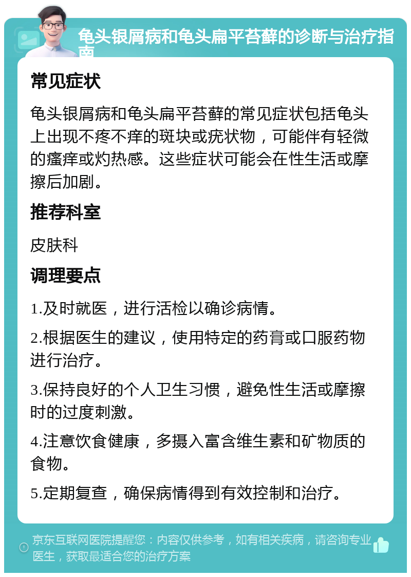 龟头银屑病和龟头扁平苔藓的诊断与治疗指南 常见症状 龟头银屑病和龟头扁平苔藓的常见症状包括龟头上出现不疼不痒的斑块或疣状物，可能伴有轻微的瘙痒或灼热感。这些症状可能会在性生活或摩擦后加剧。 推荐科室 皮肤科 调理要点 1.及时就医，进行活检以确诊病情。 2.根据医生的建议，使用特定的药膏或口服药物进行治疗。 3.保持良好的个人卫生习惯，避免性生活或摩擦时的过度刺激。 4.注意饮食健康，多摄入富含维生素和矿物质的食物。 5.定期复查，确保病情得到有效控制和治疗。