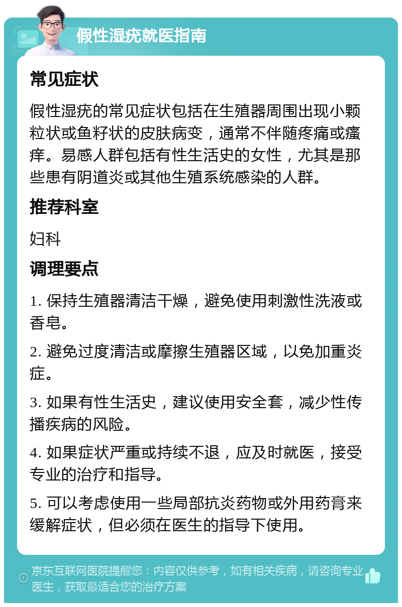 假性湿疣就医指南 常见症状 假性湿疣的常见症状包括在生殖器周围出现小颗粒状或鱼籽状的皮肤病变，通常不伴随疼痛或瘙痒。易感人群包括有性生活史的女性，尤其是那些患有阴道炎或其他生殖系统感染的人群。 推荐科室 妇科 调理要点 1. 保持生殖器清洁干燥，避免使用刺激性洗液或香皂。 2. 避免过度清洁或摩擦生殖器区域，以免加重炎症。 3. 如果有性生活史，建议使用安全套，减少性传播疾病的风险。 4. 如果症状严重或持续不退，应及时就医，接受专业的治疗和指导。 5. 可以考虑使用一些局部抗炎药物或外用药膏来缓解症状，但必须在医生的指导下使用。