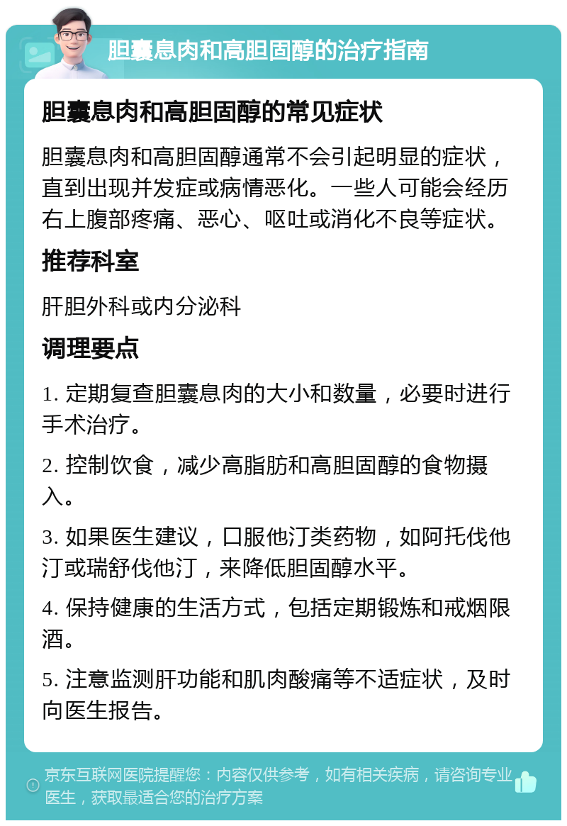 胆囊息肉和高胆固醇的治疗指南 胆囊息肉和高胆固醇的常见症状 胆囊息肉和高胆固醇通常不会引起明显的症状，直到出现并发症或病情恶化。一些人可能会经历右上腹部疼痛、恶心、呕吐或消化不良等症状。 推荐科室 肝胆外科或内分泌科 调理要点 1. 定期复查胆囊息肉的大小和数量，必要时进行手术治疗。 2. 控制饮食，减少高脂肪和高胆固醇的食物摄入。 3. 如果医生建议，口服他汀类药物，如阿托伐他汀或瑞舒伐他汀，来降低胆固醇水平。 4. 保持健康的生活方式，包括定期锻炼和戒烟限酒。 5. 注意监测肝功能和肌肉酸痛等不适症状，及时向医生报告。