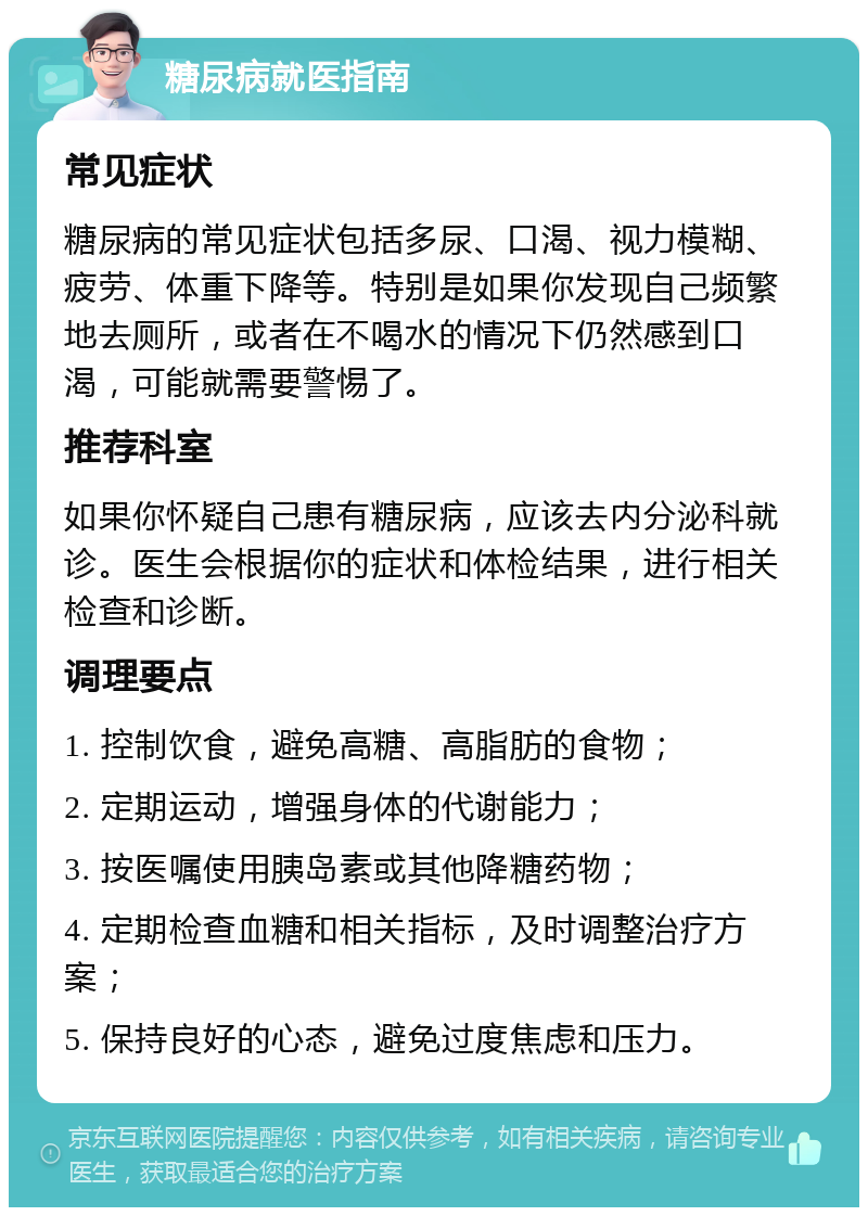 糖尿病就医指南 常见症状 糖尿病的常见症状包括多尿、口渴、视力模糊、疲劳、体重下降等。特别是如果你发现自己频繁地去厕所，或者在不喝水的情况下仍然感到口渴，可能就需要警惕了。 推荐科室 如果你怀疑自己患有糖尿病，应该去内分泌科就诊。医生会根据你的症状和体检结果，进行相关检查和诊断。 调理要点 1. 控制饮食，避免高糖、高脂肪的食物； 2. 定期运动，增强身体的代谢能力； 3. 按医嘱使用胰岛素或其他降糖药物； 4. 定期检查血糖和相关指标，及时调整治疗方案； 5. 保持良好的心态，避免过度焦虑和压力。