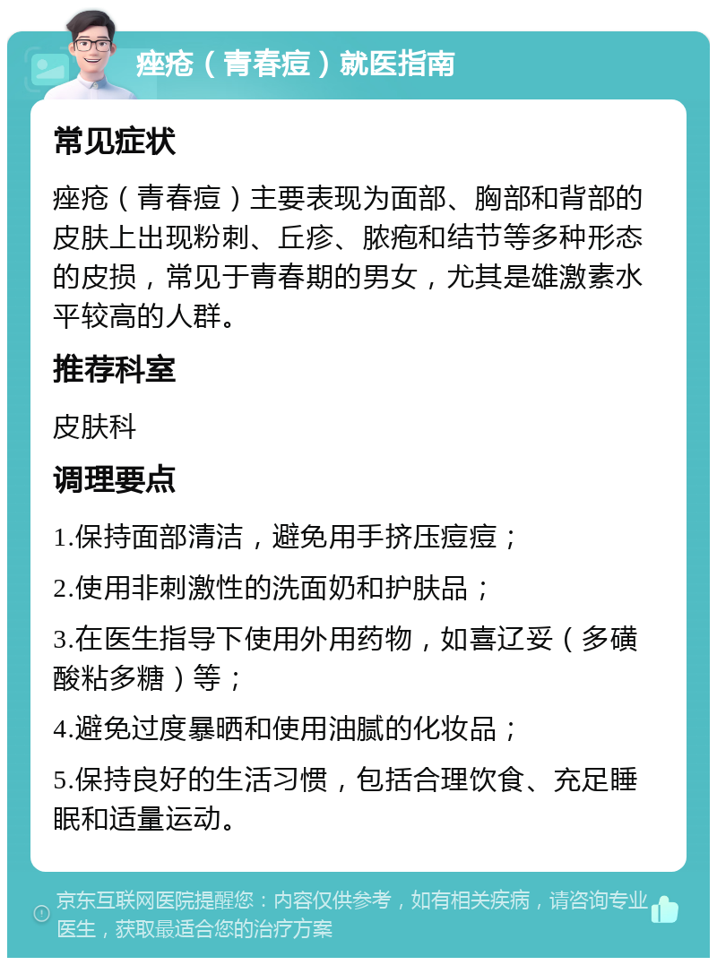 痤疮（青春痘）就医指南 常见症状 痤疮（青春痘）主要表现为面部、胸部和背部的皮肤上出现粉刺、丘疹、脓疱和结节等多种形态的皮损，常见于青春期的男女，尤其是雄激素水平较高的人群。 推荐科室 皮肤科 调理要点 1.保持面部清洁，避免用手挤压痘痘； 2.使用非刺激性的洗面奶和护肤品； 3.在医生指导下使用外用药物，如喜辽妥（多磺酸粘多糖）等； 4.避免过度暴晒和使用油腻的化妆品； 5.保持良好的生活习惯，包括合理饮食、充足睡眠和适量运动。