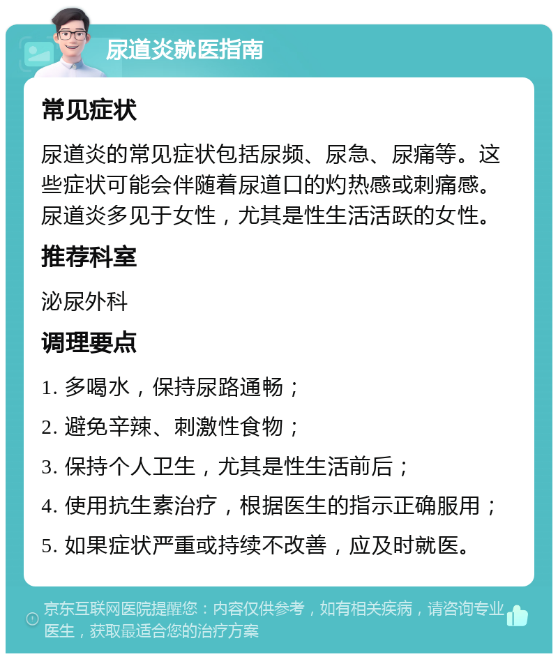 尿道炎就医指南 常见症状 尿道炎的常见症状包括尿频、尿急、尿痛等。这些症状可能会伴随着尿道口的灼热感或刺痛感。尿道炎多见于女性，尤其是性生活活跃的女性。 推荐科室 泌尿外科 调理要点 1. 多喝水，保持尿路通畅； 2. 避免辛辣、刺激性食物； 3. 保持个人卫生，尤其是性生活前后； 4. 使用抗生素治疗，根据医生的指示正确服用； 5. 如果症状严重或持续不改善，应及时就医。