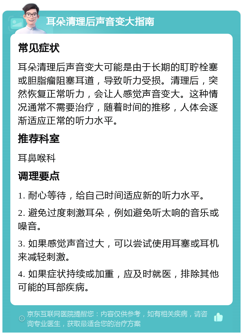 耳朵清理后声音变大指南 常见症状 耳朵清理后声音变大可能是由于长期的耵聍栓塞或胆脂瘤阻塞耳道，导致听力受损。清理后，突然恢复正常听力，会让人感觉声音变大。这种情况通常不需要治疗，随着时间的推移，人体会逐渐适应正常的听力水平。 推荐科室 耳鼻喉科 调理要点 1. 耐心等待，给自己时间适应新的听力水平。 2. 避免过度刺激耳朵，例如避免听太响的音乐或噪音。 3. 如果感觉声音过大，可以尝试使用耳塞或耳机来减轻刺激。 4. 如果症状持续或加重，应及时就医，排除其他可能的耳部疾病。