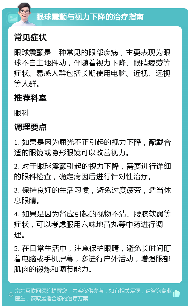 眼球震颤与视力下降的治疗指南 常见症状 眼球震颤是一种常见的眼部疾病，主要表现为眼球不自主地抖动，伴随着视力下降、眼睛疲劳等症状。易感人群包括长期使用电脑、近视、远视等人群。 推荐科室 眼科 调理要点 1. 如果是因为屈光不正引起的视力下降，配戴合适的眼镜或隐形眼镜可以改善视力。 2. 对于眼球震颤引起的视力下降，需要进行详细的眼科检查，确定病因后进行针对性治疗。 3. 保持良好的生活习惯，避免过度疲劳，适当休息眼睛。 4. 如果是因为肾虚引起的视物不清、腰膝软弱等症状，可以考虑服用六味地黄丸等中药进行调理。 5. 在日常生活中，注意保护眼睛，避免长时间盯着电脑或手机屏幕，多进行户外活动，增强眼部肌肉的锻炼和调节能力。