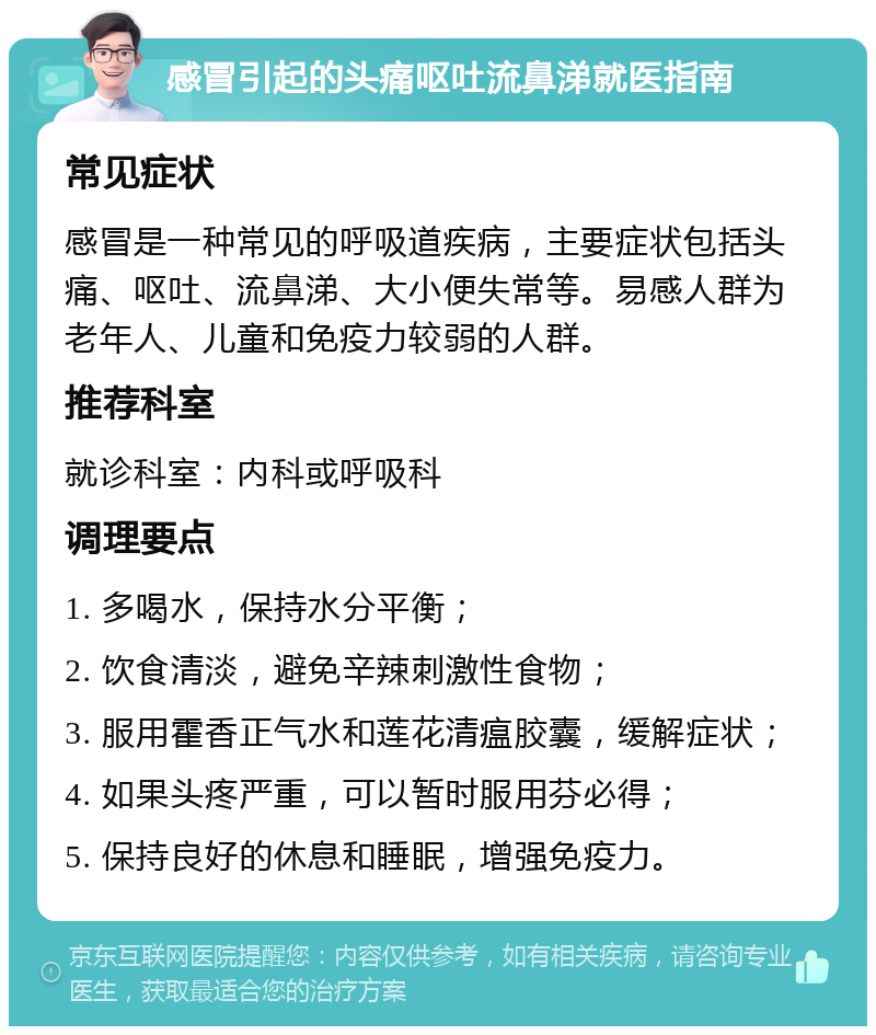 感冒引起的头痛呕吐流鼻涕就医指南 常见症状 感冒是一种常见的呼吸道疾病，主要症状包括头痛、呕吐、流鼻涕、大小便失常等。易感人群为老年人、儿童和免疫力较弱的人群。 推荐科室 就诊科室：内科或呼吸科 调理要点 1. 多喝水，保持水分平衡； 2. 饮食清淡，避免辛辣刺激性食物； 3. 服用霍香正气水和莲花清瘟胶囊，缓解症状； 4. 如果头疼严重，可以暂时服用芬必得； 5. 保持良好的休息和睡眠，增强免疫力。