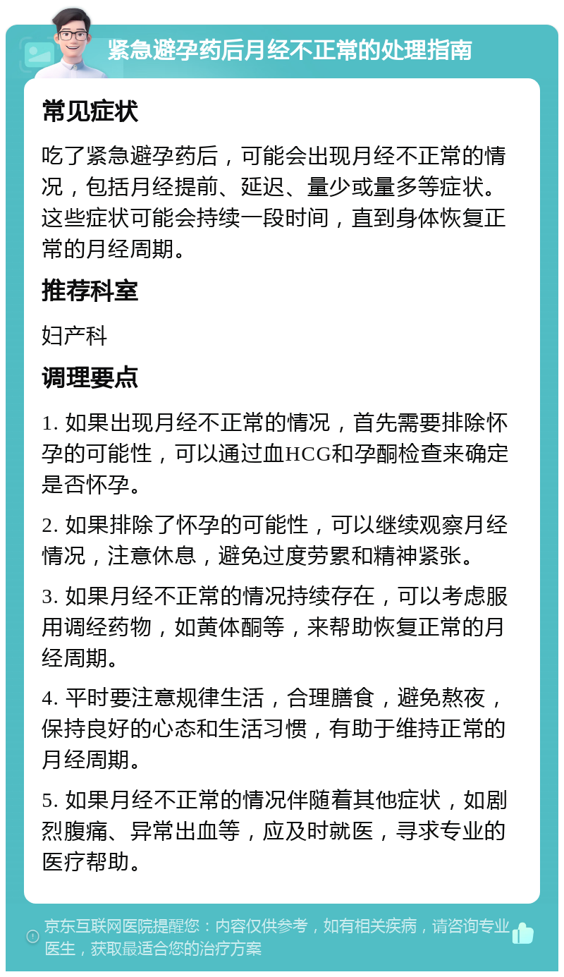 紧急避孕药后月经不正常的处理指南 常见症状 吃了紧急避孕药后，可能会出现月经不正常的情况，包括月经提前、延迟、量少或量多等症状。这些症状可能会持续一段时间，直到身体恢复正常的月经周期。 推荐科室 妇产科 调理要点 1. 如果出现月经不正常的情况，首先需要排除怀孕的可能性，可以通过血HCG和孕酮检查来确定是否怀孕。 2. 如果排除了怀孕的可能性，可以继续观察月经情况，注意休息，避免过度劳累和精神紧张。 3. 如果月经不正常的情况持续存在，可以考虑服用调经药物，如黄体酮等，来帮助恢复正常的月经周期。 4. 平时要注意规律生活，合理膳食，避免熬夜，保持良好的心态和生活习惯，有助于维持正常的月经周期。 5. 如果月经不正常的情况伴随着其他症状，如剧烈腹痛、异常出血等，应及时就医，寻求专业的医疗帮助。