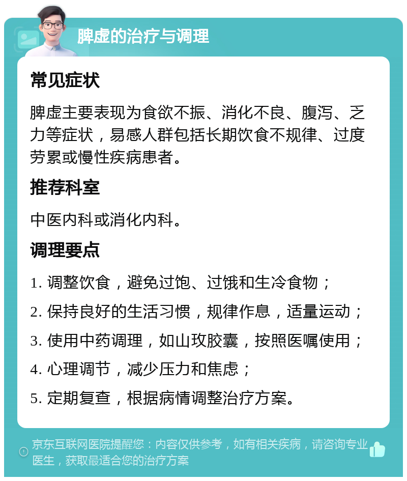 脾虚的治疗与调理 常见症状 脾虚主要表现为食欲不振、消化不良、腹泻、乏力等症状，易感人群包括长期饮食不规律、过度劳累或慢性疾病患者。 推荐科室 中医内科或消化内科。 调理要点 1. 调整饮食，避免过饱、过饿和生冷食物； 2. 保持良好的生活习惯，规律作息，适量运动； 3. 使用中药调理，如山玫胶囊，按照医嘱使用； 4. 心理调节，减少压力和焦虑； 5. 定期复查，根据病情调整治疗方案。