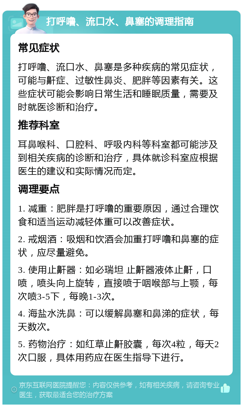 打呼噜、流口水、鼻塞的调理指南 常见症状 打呼噜、流口水、鼻塞是多种疾病的常见症状，可能与鼾症、过敏性鼻炎、肥胖等因素有关。这些症状可能会影响日常生活和睡眠质量，需要及时就医诊断和治疗。 推荐科室 耳鼻喉科、口腔科、呼吸内科等科室都可能涉及到相关疾病的诊断和治疗，具体就诊科室应根据医生的建议和实际情况而定。 调理要点 1. 减重：肥胖是打呼噜的重要原因，通过合理饮食和适当运动减轻体重可以改善症状。 2. 戒烟酒：吸烟和饮酒会加重打呼噜和鼻塞的症状，应尽量避免。 3. 使用止鼾器：如必瑞坦 止鼾器液体止鼾，口喷，喷头向上旋转，直接喷于咽喉部与上颚，每次喷3-5下，每晚1-3次。 4. 海盐水洗鼻：可以缓解鼻塞和鼻涕的症状，每天数次。 5. 药物治疗：如红草止鼾胶囊，每次4粒，每天2次口服，具体用药应在医生指导下进行。