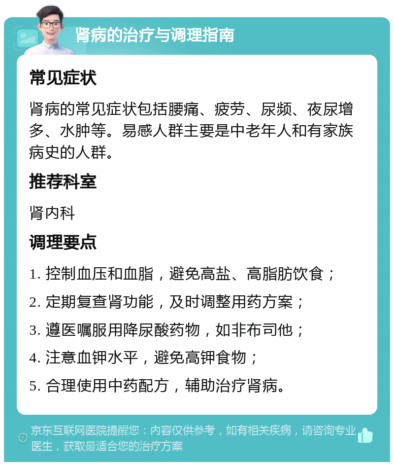 肾病的治疗与调理指南 常见症状 肾病的常见症状包括腰痛、疲劳、尿频、夜尿增多、水肿等。易感人群主要是中老年人和有家族病史的人群。 推荐科室 肾内科 调理要点 1. 控制血压和血脂，避免高盐、高脂肪饮食； 2. 定期复查肾功能，及时调整用药方案； 3. 遵医嘱服用降尿酸药物，如非布司他； 4. 注意血钾水平，避免高钾食物； 5. 合理使用中药配方，辅助治疗肾病。