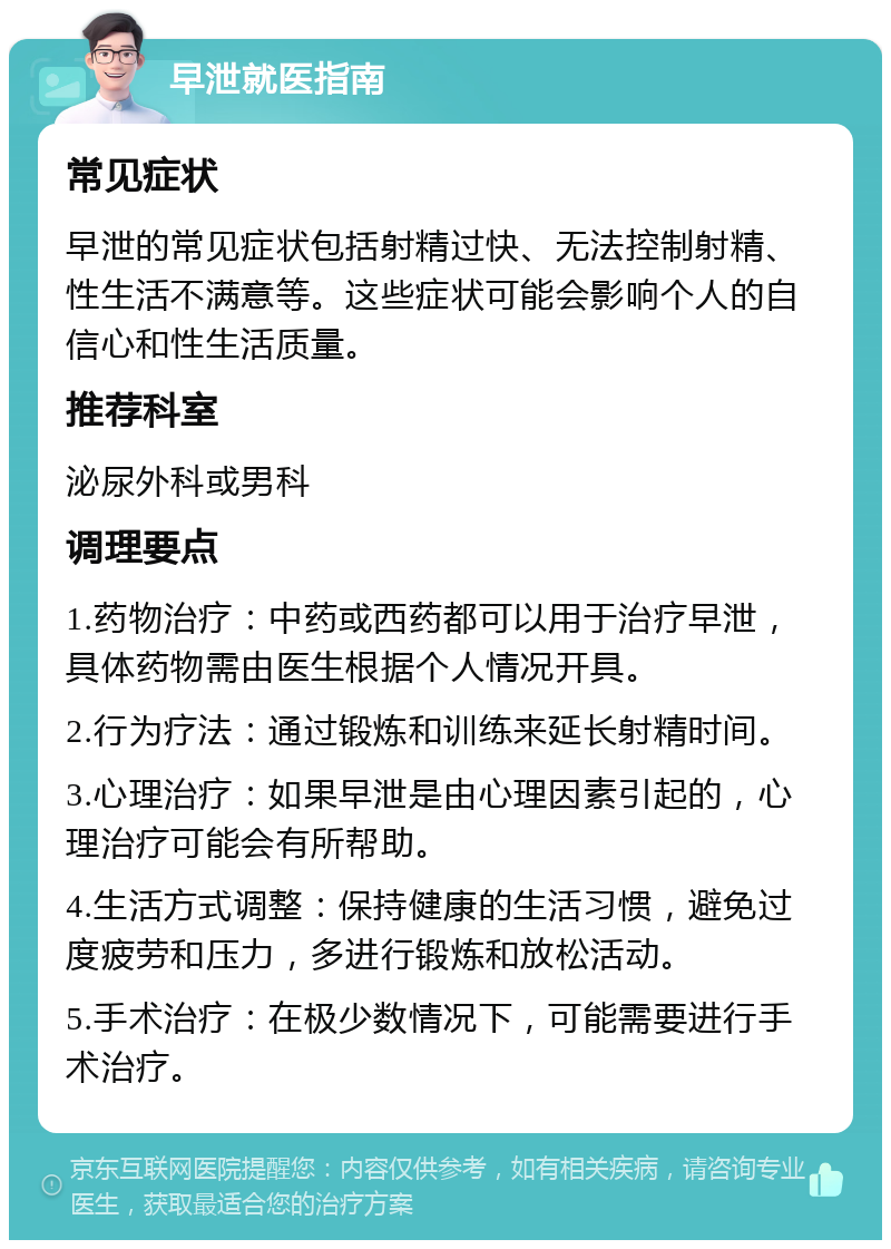 早泄就医指南 常见症状 早泄的常见症状包括射精过快、无法控制射精、性生活不满意等。这些症状可能会影响个人的自信心和性生活质量。 推荐科室 泌尿外科或男科 调理要点 1.药物治疗：中药或西药都可以用于治疗早泄，具体药物需由医生根据个人情况开具。 2.行为疗法：通过锻炼和训练来延长射精时间。 3.心理治疗：如果早泄是由心理因素引起的，心理治疗可能会有所帮助。 4.生活方式调整：保持健康的生活习惯，避免过度疲劳和压力，多进行锻炼和放松活动。 5.手术治疗：在极少数情况下，可能需要进行手术治疗。