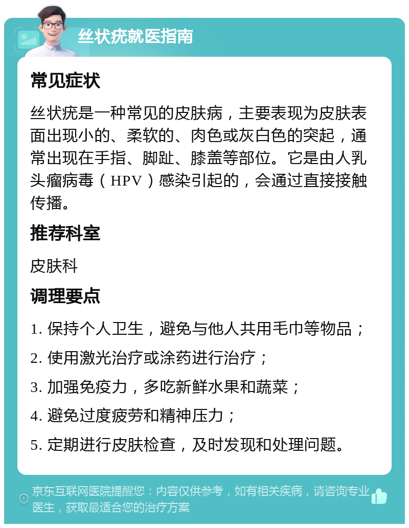 丝状疣就医指南 常见症状 丝状疣是一种常见的皮肤病，主要表现为皮肤表面出现小的、柔软的、肉色或灰白色的突起，通常出现在手指、脚趾、膝盖等部位。它是由人乳头瘤病毒（HPV）感染引起的，会通过直接接触传播。 推荐科室 皮肤科 调理要点 1. 保持个人卫生，避免与他人共用毛巾等物品； 2. 使用激光治疗或涂药进行治疗； 3. 加强免疫力，多吃新鲜水果和蔬菜； 4. 避免过度疲劳和精神压力； 5. 定期进行皮肤检查，及时发现和处理问题。