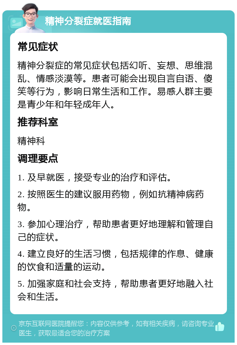 精神分裂症就医指南 常见症状 精神分裂症的常见症状包括幻听、妄想、思维混乱、情感淡漠等。患者可能会出现自言自语、傻笑等行为，影响日常生活和工作。易感人群主要是青少年和年轻成年人。 推荐科室 精神科 调理要点 1. 及早就医，接受专业的治疗和评估。 2. 按照医生的建议服用药物，例如抗精神病药物。 3. 参加心理治疗，帮助患者更好地理解和管理自己的症状。 4. 建立良好的生活习惯，包括规律的作息、健康的饮食和适量的运动。 5. 加强家庭和社会支持，帮助患者更好地融入社会和生活。