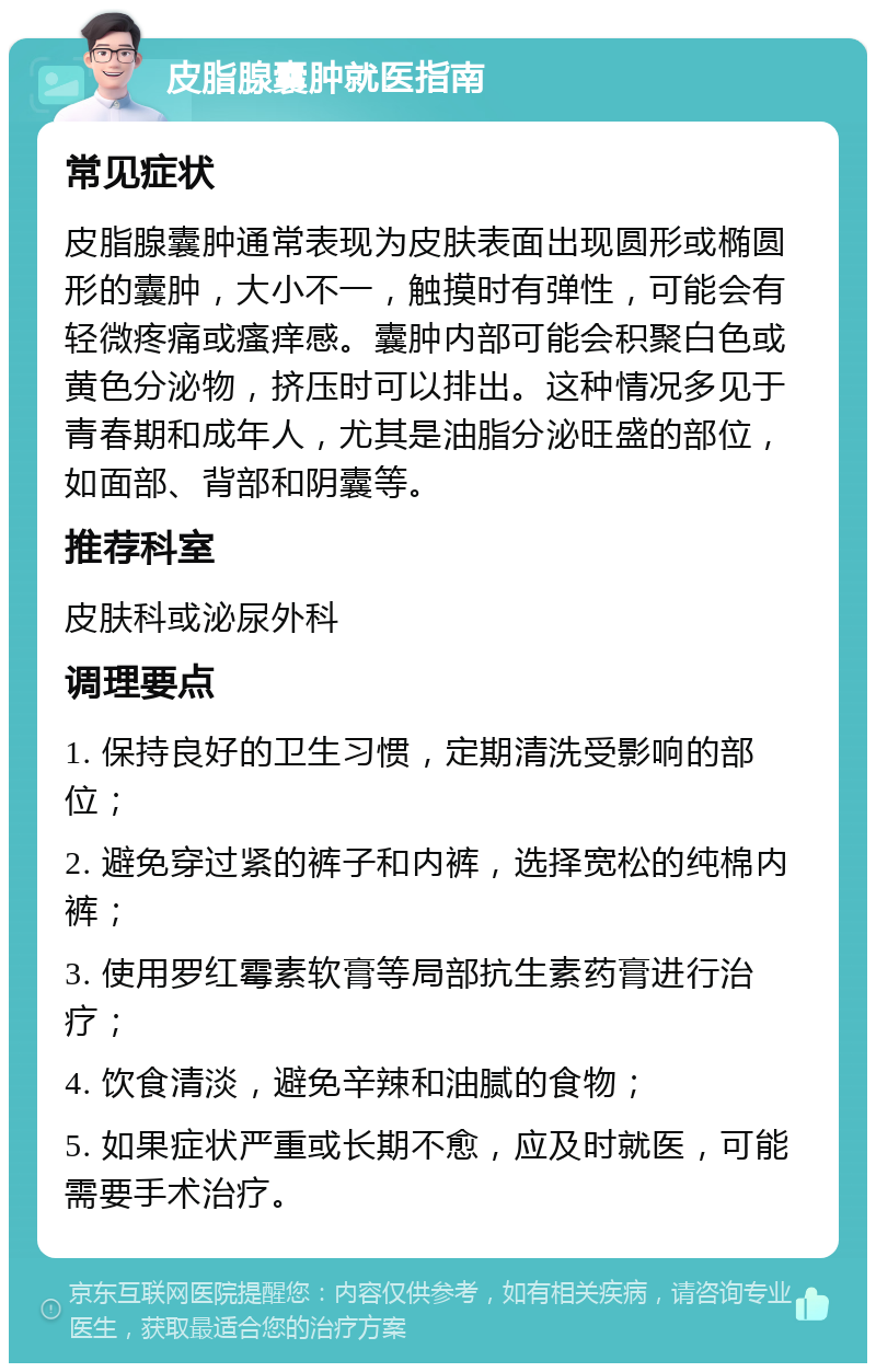 皮脂腺囊肿就医指南 常见症状 皮脂腺囊肿通常表现为皮肤表面出现圆形或椭圆形的囊肿，大小不一，触摸时有弹性，可能会有轻微疼痛或瘙痒感。囊肿内部可能会积聚白色或黄色分泌物，挤压时可以排出。这种情况多见于青春期和成年人，尤其是油脂分泌旺盛的部位，如面部、背部和阴囊等。 推荐科室 皮肤科或泌尿外科 调理要点 1. 保持良好的卫生习惯，定期清洗受影响的部位； 2. 避免穿过紧的裤子和内裤，选择宽松的纯棉内裤； 3. 使用罗红霉素软膏等局部抗生素药膏进行治疗； 4. 饮食清淡，避免辛辣和油腻的食物； 5. 如果症状严重或长期不愈，应及时就医，可能需要手术治疗。