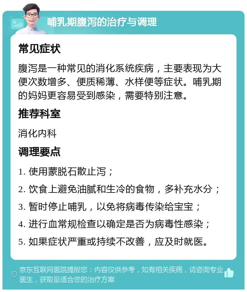 哺乳期腹泻的治疗与调理 常见症状 腹泻是一种常见的消化系统疾病，主要表现为大便次数增多、便质稀薄、水样便等症状。哺乳期的妈妈更容易受到感染，需要特别注意。 推荐科室 消化内科 调理要点 1. 使用蒙脱石散止泻； 2. 饮食上避免油腻和生冷的食物，多补充水分； 3. 暂时停止哺乳，以免将病毒传染给宝宝； 4. 进行血常规检查以确定是否为病毒性感染； 5. 如果症状严重或持续不改善，应及时就医。