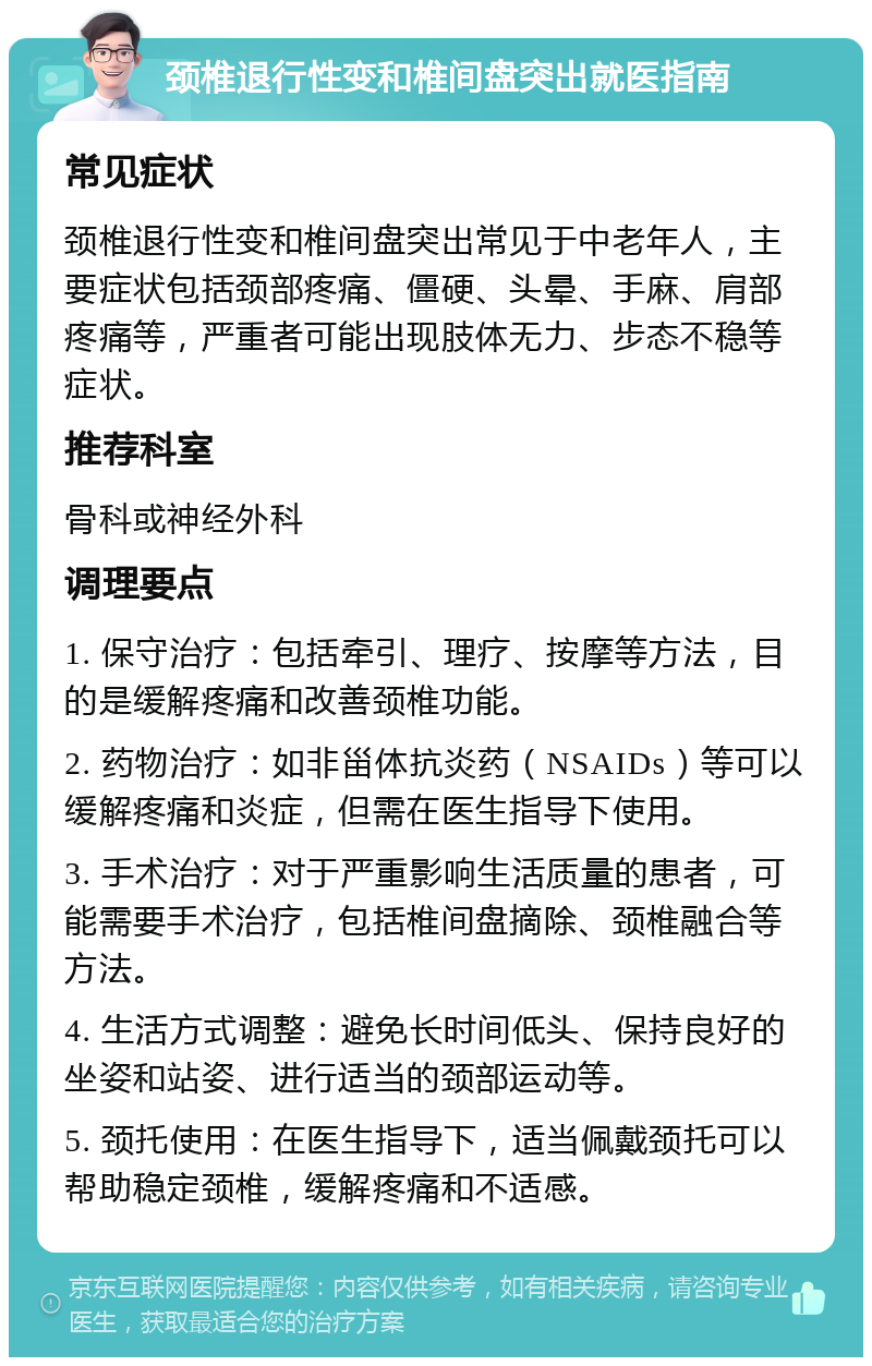 颈椎退行性变和椎间盘突出就医指南 常见症状 颈椎退行性变和椎间盘突出常见于中老年人，主要症状包括颈部疼痛、僵硬、头晕、手麻、肩部疼痛等，严重者可能出现肢体无力、步态不稳等症状。 推荐科室 骨科或神经外科 调理要点 1. 保守治疗：包括牵引、理疗、按摩等方法，目的是缓解疼痛和改善颈椎功能。 2. 药物治疗：如非甾体抗炎药（NSAIDs）等可以缓解疼痛和炎症，但需在医生指导下使用。 3. 手术治疗：对于严重影响生活质量的患者，可能需要手术治疗，包括椎间盘摘除、颈椎融合等方法。 4. 生活方式调整：避免长时间低头、保持良好的坐姿和站姿、进行适当的颈部运动等。 5. 颈托使用：在医生指导下，适当佩戴颈托可以帮助稳定颈椎，缓解疼痛和不适感。