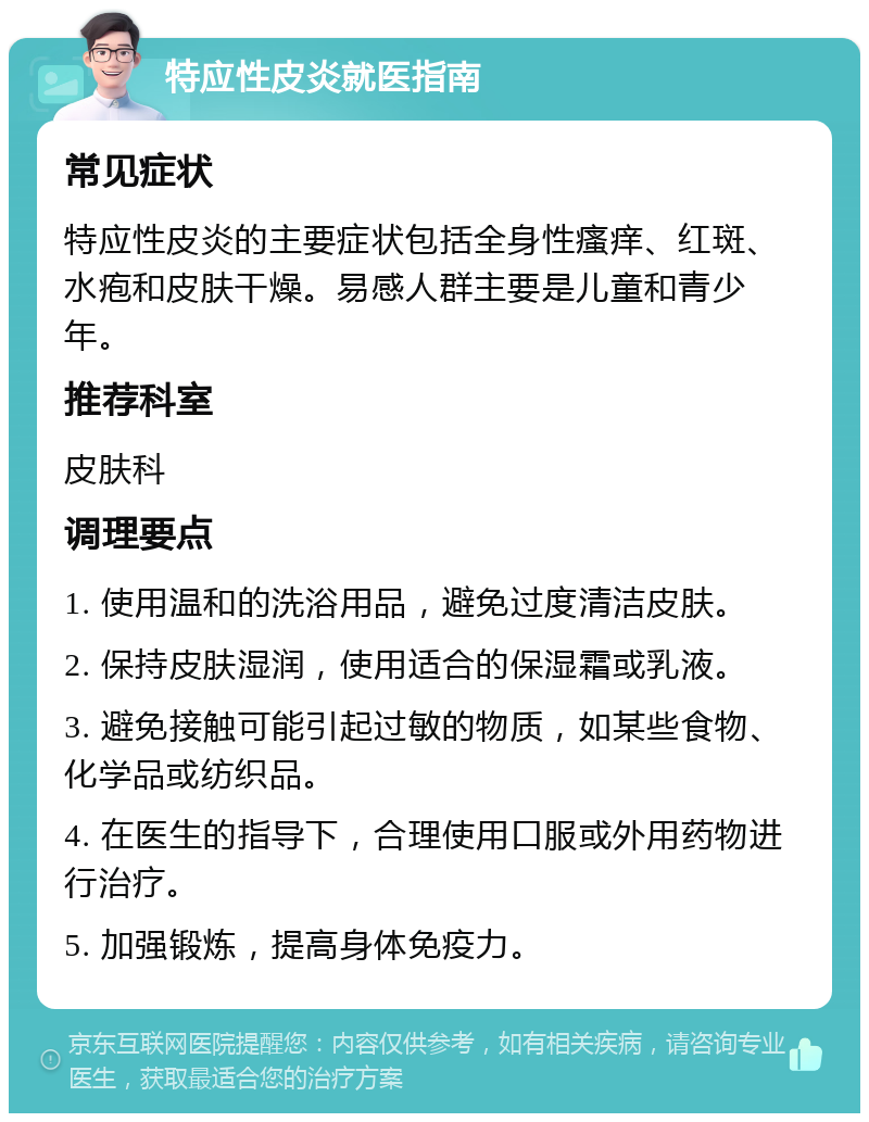 特应性皮炎就医指南 常见症状 特应性皮炎的主要症状包括全身性瘙痒、红斑、水疱和皮肤干燥。易感人群主要是儿童和青少年。 推荐科室 皮肤科 调理要点 1. 使用温和的洗浴用品，避免过度清洁皮肤。 2. 保持皮肤湿润，使用适合的保湿霜或乳液。 3. 避免接触可能引起过敏的物质，如某些食物、化学品或纺织品。 4. 在医生的指导下，合理使用口服或外用药物进行治疗。 5. 加强锻炼，提高身体免疫力。