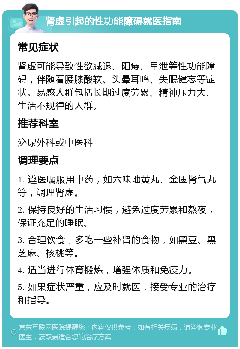 肾虚引起的性功能障碍就医指南 常见症状 肾虚可能导致性欲减退、阳痿、早泄等性功能障碍，伴随着腰膝酸软、头晕耳鸣、失眠健忘等症状。易感人群包括长期过度劳累、精神压力大、生活不规律的人群。 推荐科室 泌尿外科或中医科 调理要点 1. 遵医嘱服用中药，如六味地黄丸、金匮肾气丸等，调理肾虚。 2. 保持良好的生活习惯，避免过度劳累和熬夜，保证充足的睡眠。 3. 合理饮食，多吃一些补肾的食物，如黑豆、黑芝麻、核桃等。 4. 适当进行体育锻炼，增强体质和免疫力。 5. 如果症状严重，应及时就医，接受专业的治疗和指导。