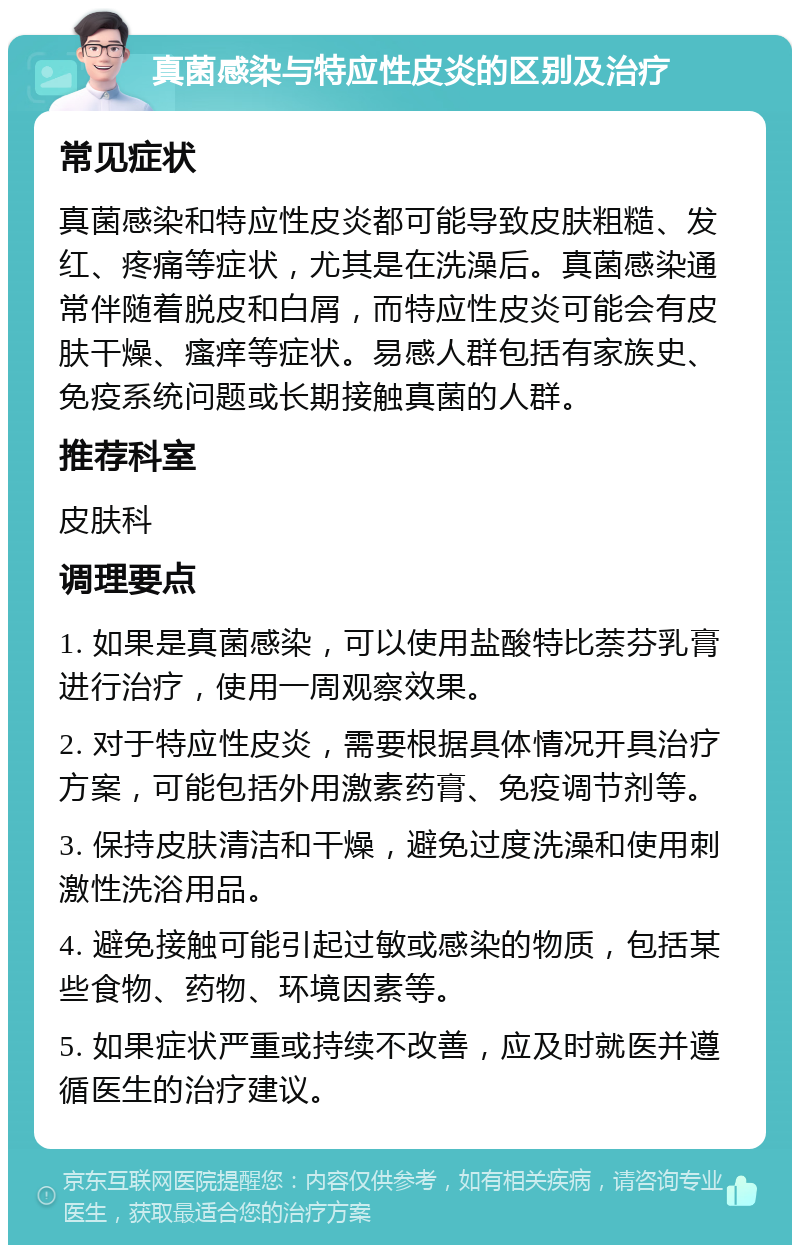 真菌感染与特应性皮炎的区别及治疗 常见症状 真菌感染和特应性皮炎都可能导致皮肤粗糙、发红、疼痛等症状，尤其是在洗澡后。真菌感染通常伴随着脱皮和白屑，而特应性皮炎可能会有皮肤干燥、瘙痒等症状。易感人群包括有家族史、免疫系统问题或长期接触真菌的人群。 推荐科室 皮肤科 调理要点 1. 如果是真菌感染，可以使用盐酸特比萘芬乳膏进行治疗，使用一周观察效果。 2. 对于特应性皮炎，需要根据具体情况开具治疗方案，可能包括外用激素药膏、免疫调节剂等。 3. 保持皮肤清洁和干燥，避免过度洗澡和使用刺激性洗浴用品。 4. 避免接触可能引起过敏或感染的物质，包括某些食物、药物、环境因素等。 5. 如果症状严重或持续不改善，应及时就医并遵循医生的治疗建议。