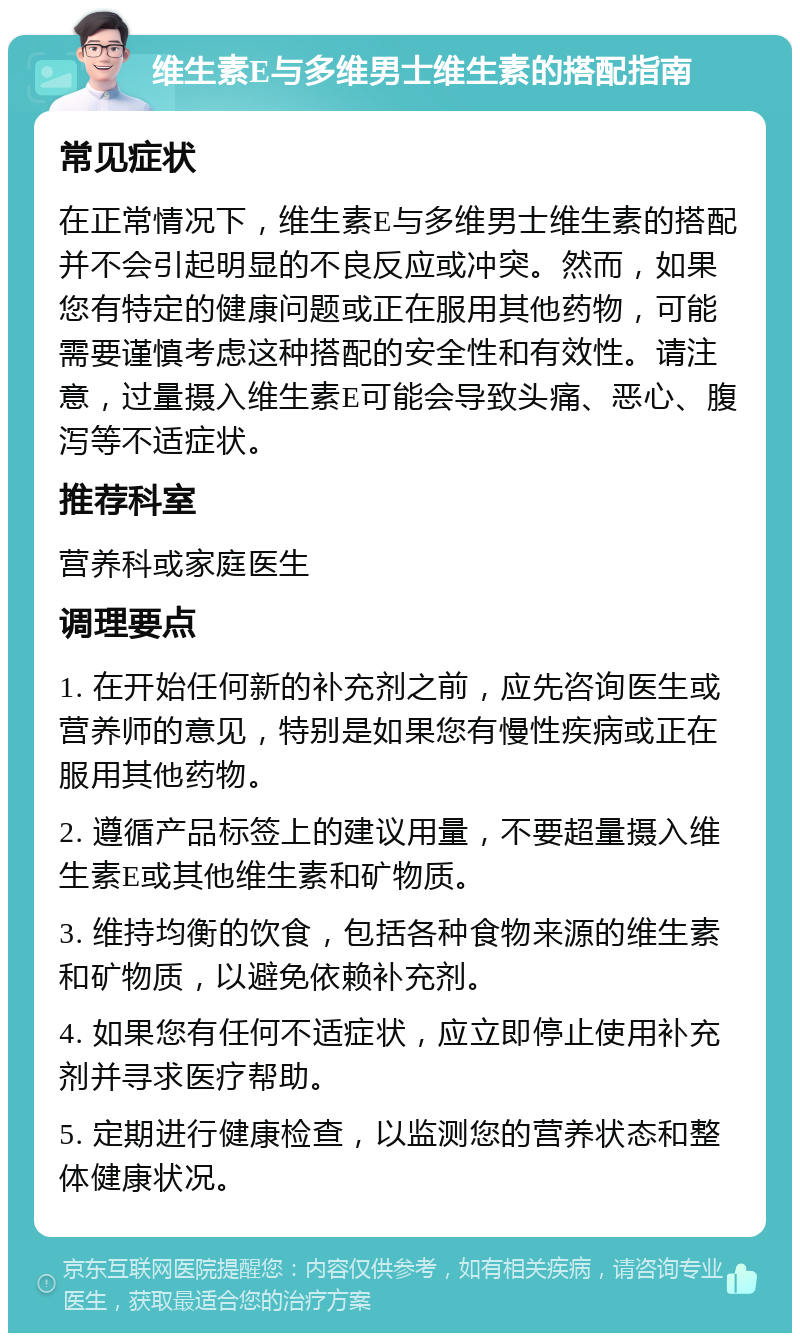 维生素E与多维男士维生素的搭配指南 常见症状 在正常情况下，维生素E与多维男士维生素的搭配并不会引起明显的不良反应或冲突。然而，如果您有特定的健康问题或正在服用其他药物，可能需要谨慎考虑这种搭配的安全性和有效性。请注意，过量摄入维生素E可能会导致头痛、恶心、腹泻等不适症状。 推荐科室 营养科或家庭医生 调理要点 1. 在开始任何新的补充剂之前，应先咨询医生或营养师的意见，特别是如果您有慢性疾病或正在服用其他药物。 2. 遵循产品标签上的建议用量，不要超量摄入维生素E或其他维生素和矿物质。 3. 维持均衡的饮食，包括各种食物来源的维生素和矿物质，以避免依赖补充剂。 4. 如果您有任何不适症状，应立即停止使用补充剂并寻求医疗帮助。 5. 定期进行健康检查，以监测您的营养状态和整体健康状况。