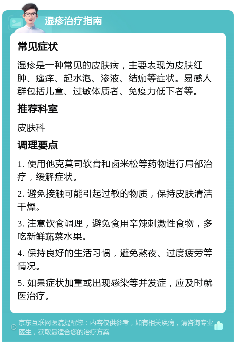 湿疹治疗指南 常见症状 湿疹是一种常见的皮肤病，主要表现为皮肤红肿、瘙痒、起水泡、渗液、结痂等症状。易感人群包括儿童、过敏体质者、免疫力低下者等。 推荐科室 皮肤科 调理要点 1. 使用他克莫司软膏和卤米松等药物进行局部治疗，缓解症状。 2. 避免接触可能引起过敏的物质，保持皮肤清洁干燥。 3. 注意饮食调理，避免食用辛辣刺激性食物，多吃新鲜蔬菜水果。 4. 保持良好的生活习惯，避免熬夜、过度疲劳等情况。 5. 如果症状加重或出现感染等并发症，应及时就医治疗。