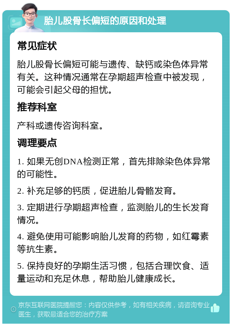 胎儿股骨长偏短的原因和处理 常见症状 胎儿股骨长偏短可能与遗传、缺钙或染色体异常有关。这种情况通常在孕期超声检查中被发现，可能会引起父母的担忧。 推荐科室 产科或遗传咨询科室。 调理要点 1. 如果无创DNA检测正常，首先排除染色体异常的可能性。 2. 补充足够的钙质，促进胎儿骨骼发育。 3. 定期进行孕期超声检查，监测胎儿的生长发育情况。 4. 避免使用可能影响胎儿发育的药物，如红霉素等抗生素。 5. 保持良好的孕期生活习惯，包括合理饮食、适量运动和充足休息，帮助胎儿健康成长。