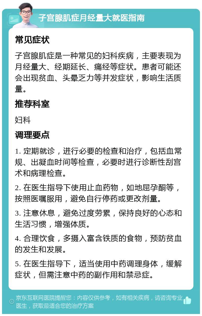 子宫腺肌症月经量大就医指南 常见症状 子宫腺肌症是一种常见的妇科疾病，主要表现为月经量大、经期延长、痛经等症状。患者可能还会出现贫血、头晕乏力等并发症状，影响生活质量。 推荐科室 妇科 调理要点 1. 定期就诊，进行必要的检查和治疗，包括血常规、出凝血时间等检查，必要时进行诊断性刮宫术和病理检查。 2. 在医生指导下使用止血药物，如地屈孕酮等，按照医嘱服用，避免自行停药或更改剂量。 3. 注意休息，避免过度劳累，保持良好的心态和生活习惯，增强体质。 4. 合理饮食，多摄入富含铁质的食物，预防贫血的发生和发展。 5. 在医生指导下，适当使用中药调理身体，缓解症状，但需注意中药的副作用和禁忌症。