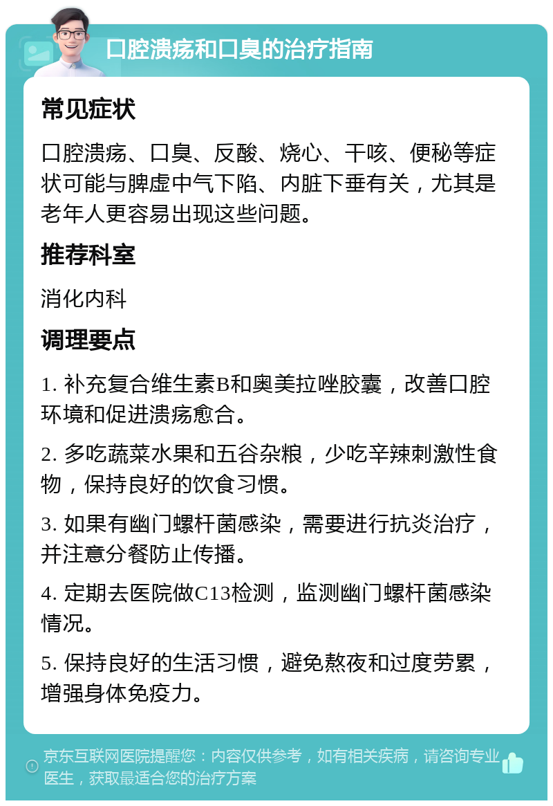 口腔溃疡和口臭的治疗指南 常见症状 口腔溃疡、口臭、反酸、烧心、干咳、便秘等症状可能与脾虚中气下陷、内脏下垂有关，尤其是老年人更容易出现这些问题。 推荐科室 消化内科 调理要点 1. 补充复合维生素B和奥美拉唑胶囊，改善口腔环境和促进溃疡愈合。 2. 多吃蔬菜水果和五谷杂粮，少吃辛辣刺激性食物，保持良好的饮食习惯。 3. 如果有幽门螺杆菌感染，需要进行抗炎治疗，并注意分餐防止传播。 4. 定期去医院做C13检测，监测幽门螺杆菌感染情况。 5. 保持良好的生活习惯，避免熬夜和过度劳累，增强身体免疫力。