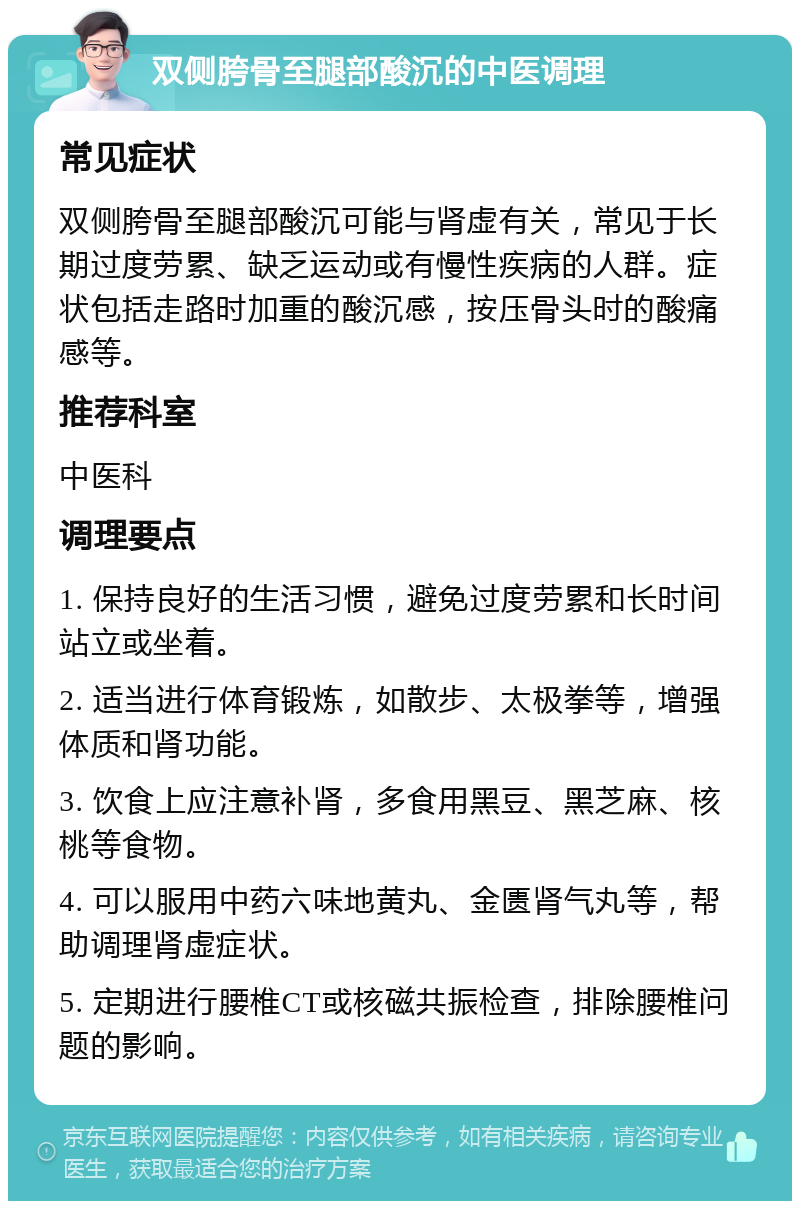 双侧胯骨至腿部酸沉的中医调理 常见症状 双侧胯骨至腿部酸沉可能与肾虚有关，常见于长期过度劳累、缺乏运动或有慢性疾病的人群。症状包括走路时加重的酸沉感，按压骨头时的酸痛感等。 推荐科室 中医科 调理要点 1. 保持良好的生活习惯，避免过度劳累和长时间站立或坐着。 2. 适当进行体育锻炼，如散步、太极拳等，增强体质和肾功能。 3. 饮食上应注意补肾，多食用黑豆、黑芝麻、核桃等食物。 4. 可以服用中药六味地黄丸、金匮肾气丸等，帮助调理肾虚症状。 5. 定期进行腰椎CT或核磁共振检查，排除腰椎问题的影响。