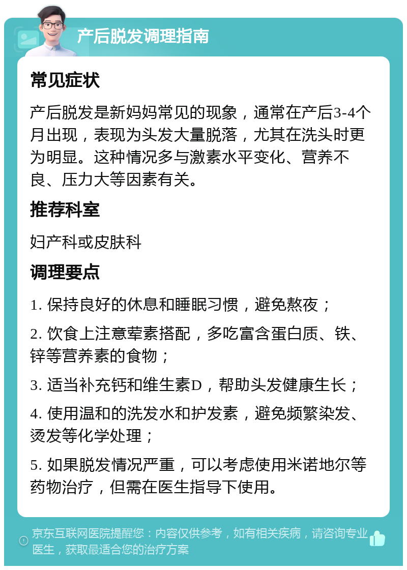 产后脱发调理指南 常见症状 产后脱发是新妈妈常见的现象，通常在产后3-4个月出现，表现为头发大量脱落，尤其在洗头时更为明显。这种情况多与激素水平变化、营养不良、压力大等因素有关。 推荐科室 妇产科或皮肤科 调理要点 1. 保持良好的休息和睡眠习惯，避免熬夜； 2. 饮食上注意荤素搭配，多吃富含蛋白质、铁、锌等营养素的食物； 3. 适当补充钙和维生素D，帮助头发健康生长； 4. 使用温和的洗发水和护发素，避免频繁染发、烫发等化学处理； 5. 如果脱发情况严重，可以考虑使用米诺地尔等药物治疗，但需在医生指导下使用。