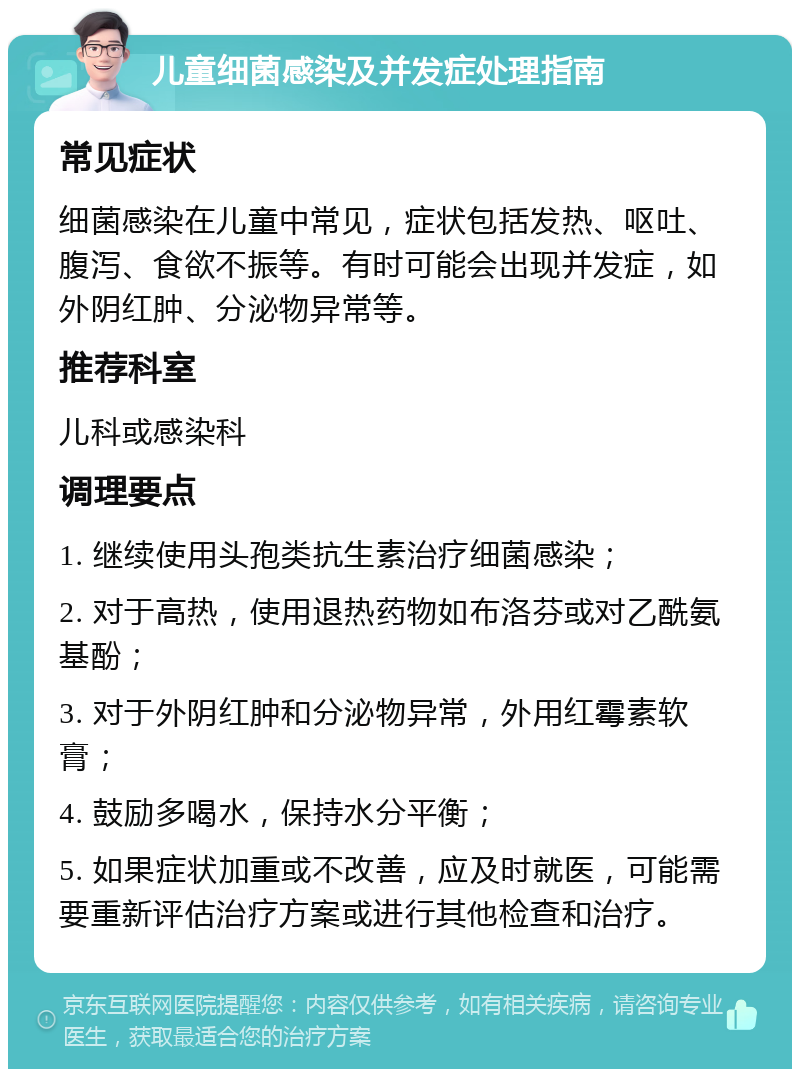 儿童细菌感染及并发症处理指南 常见症状 细菌感染在儿童中常见，症状包括发热、呕吐、腹泻、食欲不振等。有时可能会出现并发症，如外阴红肿、分泌物异常等。 推荐科室 儿科或感染科 调理要点 1. 继续使用头孢类抗生素治疗细菌感染； 2. 对于高热，使用退热药物如布洛芬或对乙酰氨基酚； 3. 对于外阴红肿和分泌物异常，外用红霉素软膏； 4. 鼓励多喝水，保持水分平衡； 5. 如果症状加重或不改善，应及时就医，可能需要重新评估治疗方案或进行其他检查和治疗。