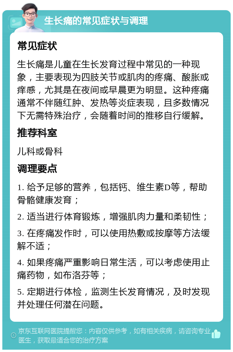 生长痛的常见症状与调理 常见症状 生长痛是儿童在生长发育过程中常见的一种现象，主要表现为四肢关节或肌肉的疼痛、酸胀或痒感，尤其是在夜间或早晨更为明显。这种疼痛通常不伴随红肿、发热等炎症表现，且多数情况下无需特殊治疗，会随着时间的推移自行缓解。 推荐科室 儿科或骨科 调理要点 1. 给予足够的营养，包括钙、维生素D等，帮助骨骼健康发育； 2. 适当进行体育锻炼，增强肌肉力量和柔韧性； 3. 在疼痛发作时，可以使用热敷或按摩等方法缓解不适； 4. 如果疼痛严重影响日常生活，可以考虑使用止痛药物，如布洛芬等； 5. 定期进行体检，监测生长发育情况，及时发现并处理任何潜在问题。